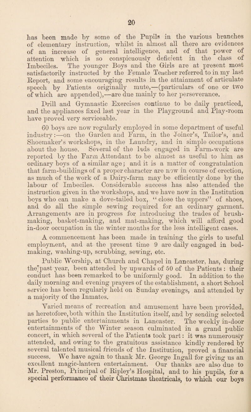 has been made by some of the Pupils in the various branches of elementary instruction, whilst in almost all there are evidences of an increase of general intelligence, and of that power of attention which is so conspicuously deficient in the class of Imbeciles. The younger Boys and the Girls are at present most satisfactorily instructed by the Fpmale Teacher referred to in my last Report, and some encouraging results in the attainment of articulate speech by Patients originally mute,—(particulars of one or two of which are appended),—are due mainly to her perseverance. Prill and Gymnastic Exercises continue to be daily practiced, and the appliances fixed last year in the Playground and Play-room have proved very serviceable. 60 boys are now regularly employed in some department of useful industry:—on the Garden and Farm, in the Joiner’s, Tailor’s, and Shoemaker’s workshops, in the Laundry, and in simple occupations about the house. Several of the lads engaged in Farm-work are reported by the Farm Attendant to be almost as useful to him as ordinary boys of a similar age; and it is a matter of congratulation that farm-buildings of a proper character are now in course of erection, as much of the work of a Dairy-farm may be efficiently done by the labour of Imbeciles. Considerable success has also attended the instruction given in the workshops, and we have now in the Institution boys who can make a dove-tailed box, “ close the uppers” of shoes, and do all the simple sewing required for an ordinary garment. Arrangements are in progress for introducing the trades of brush¬ making, basket-making, and mat-making, which will afford good in-door occupation in the winter months for the less intelligent cases. A commencement has been made in training the girls to useful employment, and at the present time 9 are daily engaged in bed¬ making, washing-up, scrubbing, sewing, etc. Public Worship, at Church and Chapel in Lancaster, has, during the)past year, been attended by upwards of 50 of the Patients : their conduct has been remarked to be uniformly good. In addition to the daily morning and evening prayers of the establishment, a short School service has been regularly held on Sunday evenings, and attended by a majority of the Inmates. Varied means of recreation and amusement have been provided, as heretofore, both within the Institution itself, and by sending selected parties to public entertainments in Lancaster. The weekly in-door entertainments of the Winter season culminated in a grand public concert, in which several of the Patients took part: it was numerously attended, and owing to the gratuitous assistance kindly rendered by several talented musical friends of the Institution, proved a financial success. We have again to thank Mr. George Ingall for giving us an excellent magic-lantern entertainment. Our thanks are also due to Mr. Preston, Piincipal of Ripley’s Hospital, and to his pupils, for a special performance of their Christmas theatricals, to which our boys