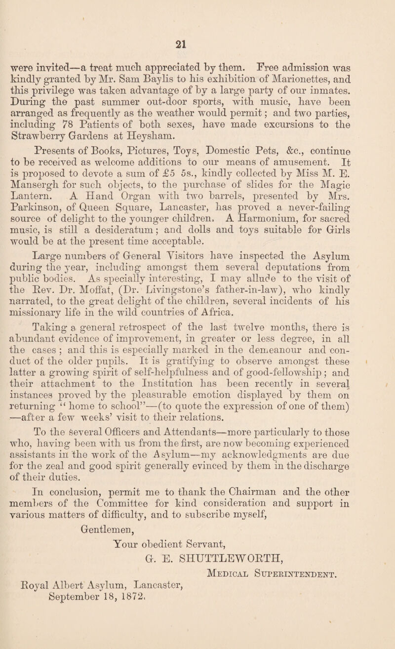 were invited—a treat much appreciated by them. Free admission was kindly granted by Mr. Sam Baylis to his exhibition of Marionettes, and this privilege was taken advantage of by a large party of our inmates. During the past summer out-door sports, with music, have been arranged as frequently as the weather would permit; and two parties, including 78 Patients of both sexes, have made excursions to the Strawberry Gardens at Heysham. Presents of Books, Pictures, Toys, Domestic Pets, &c., continue to be received as welcome additions to our means of amusement. It is proposed to devote a sum of £5 5s., kindly collected by Miss M. E. Mansergh for such objects, to the purchase of slides for the Magic Lantern. A Hand Organ with two barrels, presented by Mrs. Parkinson, of Queen Square, Lancaster, has proved a never-failing source of delight to the younger children, A Harmonium, for sacred music, is still a desideratum; and dolls and toys suitable for Girls would be at the present time acceptable. Large numbers of General Visitors have inspected the Asylum during the year, including amongst them several deputations from public bodies. As specially interesting, I may allude to the visit of the Pev. Dr. Moffat, (Dr. Livingstone’s father-in-law), who kindly narrated, to the great delight of the children, several incidents of his missionary life in the wild countries of Africa. Taking a. general retrospect of the last twelve months, there is abundant evidence of improvement, in greater or less degree, in all the cases ; and this is especially marked in the demeanour and con¬ duct of the older pupils. It is gratifying to observe amongst these latter a growing spirit of self-helpfulness and of good-fellowship ; and their attachment to the Institution has been recently in several instances proved by the pleasurable emotion displayed by them on returning “ home to school”—(to quote the expression of one of them) —after a few weeks’ visit to their relations. To the several Officers and Attendants—more particularly to those who, having been with us from the first, are now becoming experienced assistants in the work of the Asylum—my acknowledgments are due for the zeal and good spirit generally evinced by them in the discharge of their duties. In conclusion, permit me to thank the Chairman and the other members of the Committee for kind consideration and support in various matters of difficulty, and to subscribe myself, Gentlemen, Your obedient Servant, G. E. SHUTTLE WORTH, Medical Superintendent. Eoyal Albert Asylum, Lancaster, September 18, 1872,