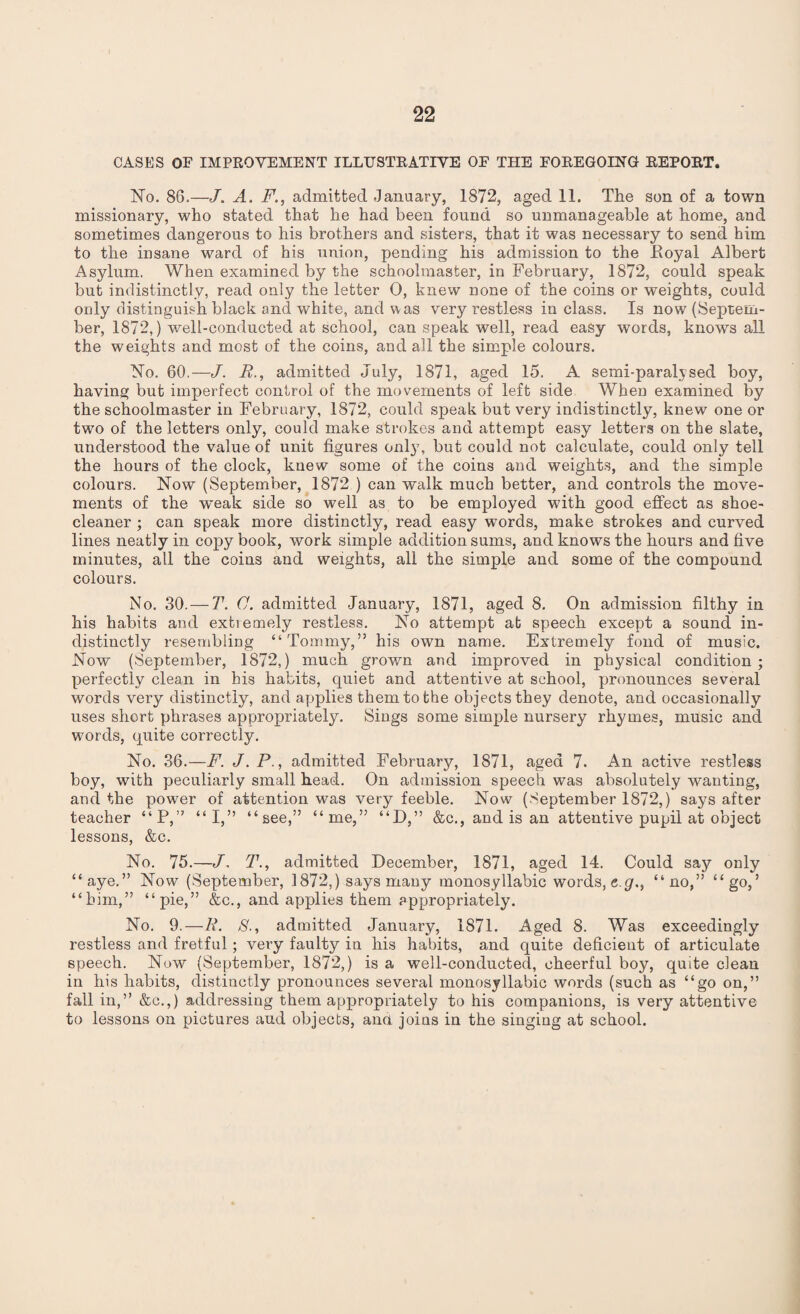 CASES OF IMPROVEMENT ILLUSTRATIVE OF THE FOREGOING REPORT. No. 86.—J. A. F., admitted January, 1872, aged 11. The son of a town missionary, who stated that he had been found so unmanageable at home, and sometimes dangerous to his brothers and sisters, that it was necessary to send him to the insane ward of his union, pending his admission to the Eoyal Albert Asylum. When examined by the schoolmaster, in February, 1872, could speak but indistinctly, read only the letter 0, knew none of the coins or weights, could only distinguish black and white, and was very restless in class. Is now (Septem¬ ber, 1872,) well-conducted at school, can speak well, read easy words, knows all the weights and most of the coins, and all the simple colours. No. 60.—J. R., admitted July, 1871, aged 15. A semi-paralysed boy, having but imperfect control of the movements of left side When examined by the schoolmaster in February, 1872, could speak but very indistinctly, knew one or two of the letters only, could make strokes and attempt easy letters on the slate, understood the value of unit figures only, but could not calculate, could only tell the hours of the clock, knew some of the coins and weights, and the simple colours. Now (September, 1872 ) can walk much better, and controls the move¬ ments of the w'eak side so well as to be employed writh good effect as shoe- cleaner ; can speak more distinctly, read easy words, make strokes and curved lines neatly in copy book, work simple addition sums, and knows the hours and five minutes, all the coins and weights, all the simple and some of the compound colours. No. 30. — T. C. admitted January, 1871, aged 8. On admission filthy in his habits and extiemely restless. No attempt at speech except a sound in¬ distinctly resembling “Tommy,” his own name. Extremely fond of music. Now (September, 1872,) much grown and improved in physical condition; perfectly clean in his habits, quiet and attentive at school, pronounces several words very distinctly, and applies them to the objects they denote, and occasionally uses short phrases appropriately. Sings some simple nursery rhymes, music and words, quite correctly. No. 36.—F. J. P., admitted February, 1871, aged 7. An active restless boy, with peculiarly small head. On admission speech was absolutely wanting, and the power of attention was very feeble. Now (September 1872,) says after teacher “P,” “I,” “see,” “me,” “D,” &c., and is an attentive pupil at object lessons, &c. No. 75.—J, T., admitted December, 1871, aged 14. Could sajr only “aye.” Now (September, 1872,) says many monosyllabic words, eg., “no,” “go,’ “him,” “pie,” &c., and applies them appropriately. No. 9.—R. $., admitted January, 1871. Aged 8. Was exceedingly restless and fretful; very faulty in his habits, and quite deficient of articulate speech. Now (September, 1872,) is a well-conducted, cheerful boy, quite clean in his habits, distinctly pronounces several monosyllabic words (such as “go on,” fall in,” &c.,) addressing them appropriately to his companions, is very attentive to lessons on pictures aud objects, and joins in the singing at school.
