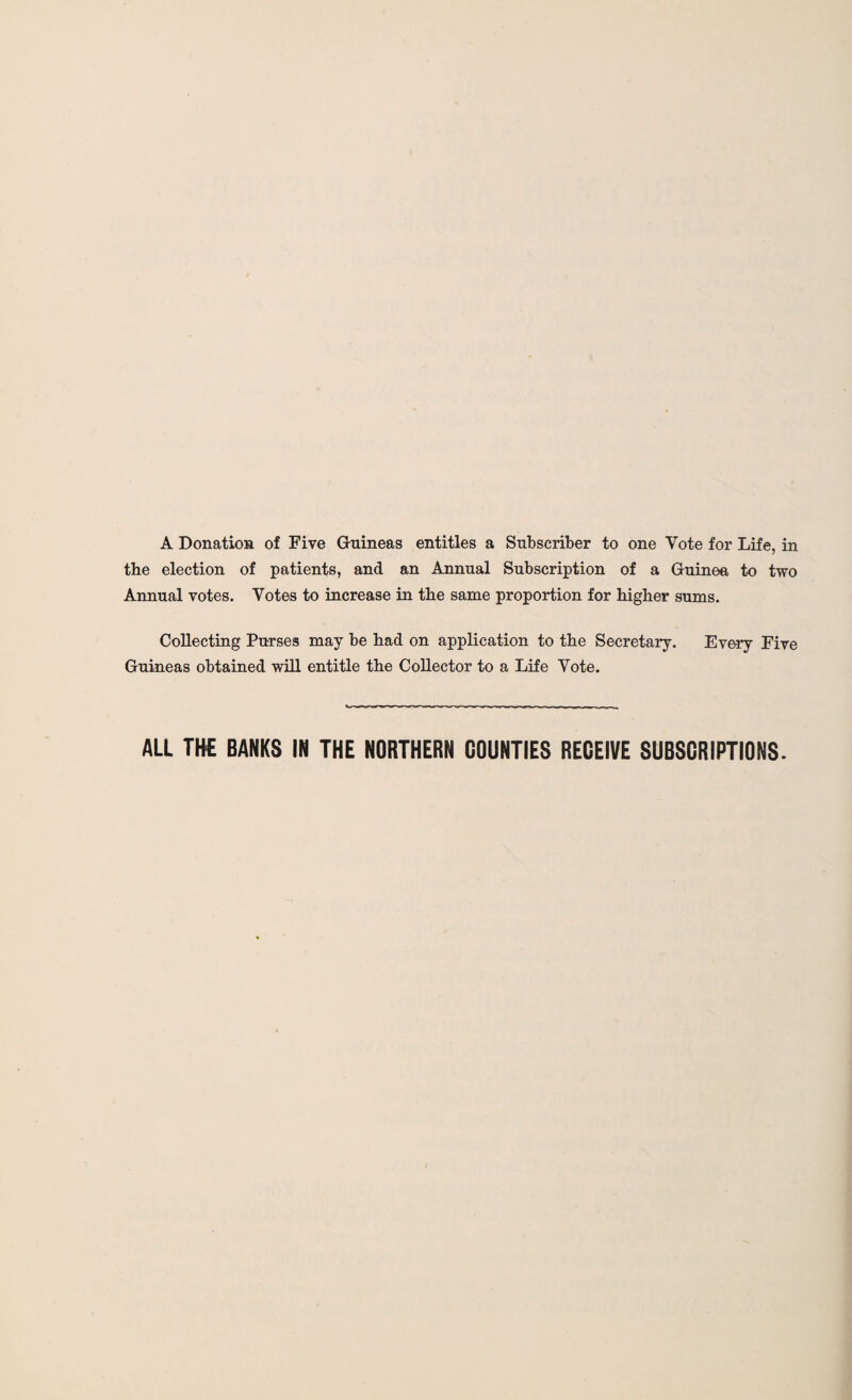 A Donation of Five Guineas entitles a Subscriber to one Vote for Life, in the election of patients, and an Annual Subscription of a Guinea to two Annual votes. Votes to increase in the same proportion for higher sums. Collecting Purses may be had on application to the Secretary. Every Five Guineas obtained will entitle the Collector to a Life Vote. ALL THE BANKS IN THE NORTHERN COUNTIES RECEIVE SUBSCRIPTIONS.