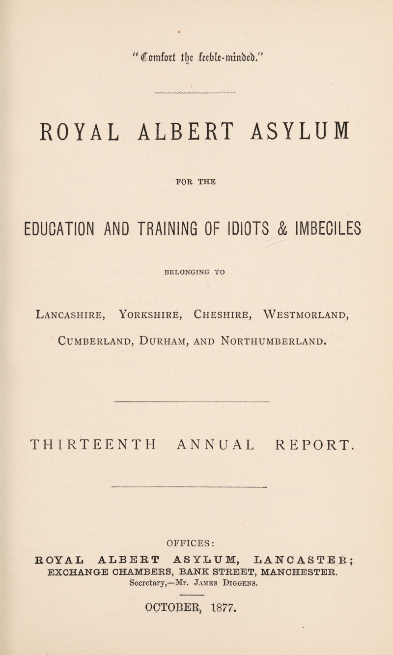 “Comfort % fjeebrfje-nmrb'jeb# ROYAL ALBERT ASYLUM FOE, THE EDUCATION AND TRAINING OF IDIOTS & IMBECILES BELONGING TO Lancashire, Yorkshire, Cheshire, Westmorland, Cumberland, Durham, and Northumberland. THIRTEENTH ANNUAL REPORT. OFFICES: EOYAL ALBERT ASYLUM, LANCASTER; EXCHANGE CHAMBERS, BANK STREET, MANCHESTER. Secretary,—Mr. James Diggens. OCTOBER, 1877.