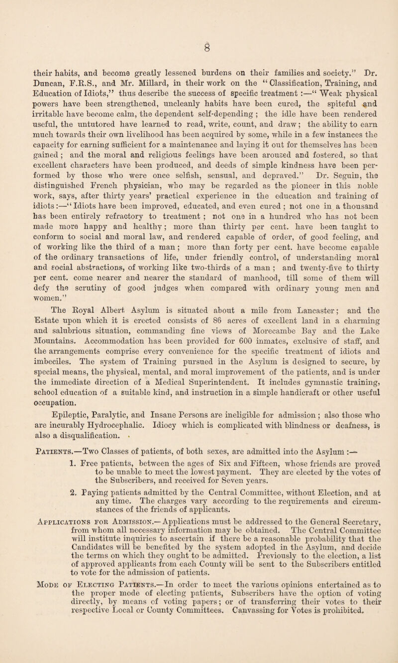 their habits, and become greatly lessened burdens on their families and society.” Dr. Duncan, F.R.S., and Mr. Millard, in their work on the “ Classification, Training, and Education of Idiots,” thus describe the success of specific treatment :—“ Weak physical powers have been strengthened, uncleanly habits have been cured, the spiteful and irritable have become calm, the dependent self-depending ; the idle have been rendered useful, the untutored have learned to read, write, count, and draw; the ability to earn much towards their own livelihood has been acquired by some, while in a few instances the capacity for earning sufficient for a maintenance and laying it out for themselves has been gained ; and the moral and religious feelings have been aroused and fostered, so that excellent characters have been produced, and deeds of simple kindness have been per¬ formed by those who were once selfish, sensual, and depraved.” Dr. Seguin, the distinguished French physician, who may be regarded as the pioneer in this noble work, says, after thirty years’ practical experience in the education and training of idiots:—“ Idiots have been improved, educated, and even cured; not one in a thousand has been entirely refractory to treatment ; not one hi a hundred who has not been made more happy and healthy; more than thirty per cent, have been taught to conform to social and moral law, and rendered capable of order, of good feeling, and of working like the third of a man ; more than forty per cent, have become capable of the ordinary transactions of life, under friendly control, of understanding moral and social abstractions, of working like two-thirds of a man ; and twenty-five to thirty per cent, come nearer and nearer the standard of manhood, till some of them will defy the scrutiny of good judges when compared with ordinary young men and women.” The Royal Albert Asylum is situated about a mile from Lancaster; and the Estate upon which it is erected consists of 86 acres of excellent land in a charming and salubrious situation, commanding fine views of Morecambe Bay and the Lake Mountains. Accommodation has been provided for 600 inmates, exclusive of staff, and the arrangements comprise every convenience for the specific treatment of idiots and imbeciles. The system of Training pursued in the Asylum is designed to secure, by special means, the physical, mental, and moral improvement of the iiatients, and is under the immediate direction of a Medical Superintendent. It includes gymnastic training, school education of a suitable kind, and instruction in a simple handicraft or other useful occupation. Epileptic, Paralytic, and Insane Persons are ineligible for admission ; also those who are incurably Hydrocephalic. Idiocy which is complicated with blindness or deafness, is also a disqualification. • Patients.—Two Classes of patients, of both sexes, are admitted into the Asylum :— 1. Free patients, between the ages of Six and Fifteen, whose friends are proved to be unable to meet the lowest payment. They are elected by the votes of the Subscribers, and received for Seven years. 2. Paying patients admitted by the Central Committee, without Election, and at any time. The charges vary according to the requirements and circum¬ stances of the friends of applicants. Applications foe Admission.—Applications must be addressed to the General Secretary, from whom all necessary information may be obtained. The Central Committee will institute inquiries to ascertain if there be a reasonable probability that the Candidates will be benefited by the system adopted in the Asylum, and decide the terms on which they ought to be admitted. Previously to the election, a list of approved applicants from each County will be sent to the Subscribers entitled to vote for the admission of patients. Mode of Electing Patients.—In order to meet the various opinions entertained as to the proper mode of electing patients, Subscribers have the option of voting directly, by means of voting papers; or of transferring their votes to their respective Local or County Committees. Canvassing for Votes is prohibited.