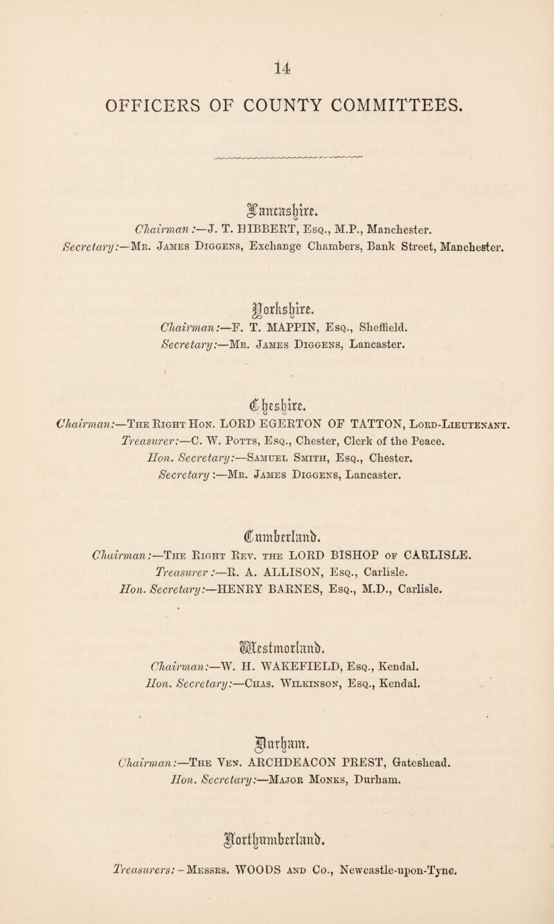 OFFICERS OF COUNTY COMMITTEES. ITmwasfjke. Chairman:—J. T. BIBBERT, Esq., M.P., Manchester. Secretary:—Me. James Diggens, Exchange Chambers, Bank Street, Manchester. godidjke. Chairman:—F. T. MAPPIN, Esq., Sheffield. Secretary:—Mr. James Diggens, Lancaster. € Ijesljkc. Chairman:—The Right Hon. LORD EGERTON OF TATTON, Lord-Lieutenant. Treasurer:—C. W. Potts, Esq., Chester, Clerk of the Peace. lion. Secretary:—Samuel Smith, Esq., Chester. Secretary :•—Mr. James Diggens, Lancaster. Cnmkdmk. Chairman:—The Right Rev. the LORD BISHOP of CARLISLE. T, 'easurer:—R. A. ALLISON, Esq., Carlisle. Ron. Secretary:—HENRY BARNES, Esq., M.D., Carlisle. iEedmodmib. Chairman:—W. H. WAKEFIELD, Esq., Kendal. lion. Secretary:—Chas. Wilkinson, Esq., Kendal. Jhtdjam. Chairman:—The Yen. ARCHDEACON PREST, Gateshead. lion. Secretary:—Major Monks, Durham. JkdljmiibxdanN Treasurers: - Messrs. WOODS and Co., Newcastle-upon-Tyne.