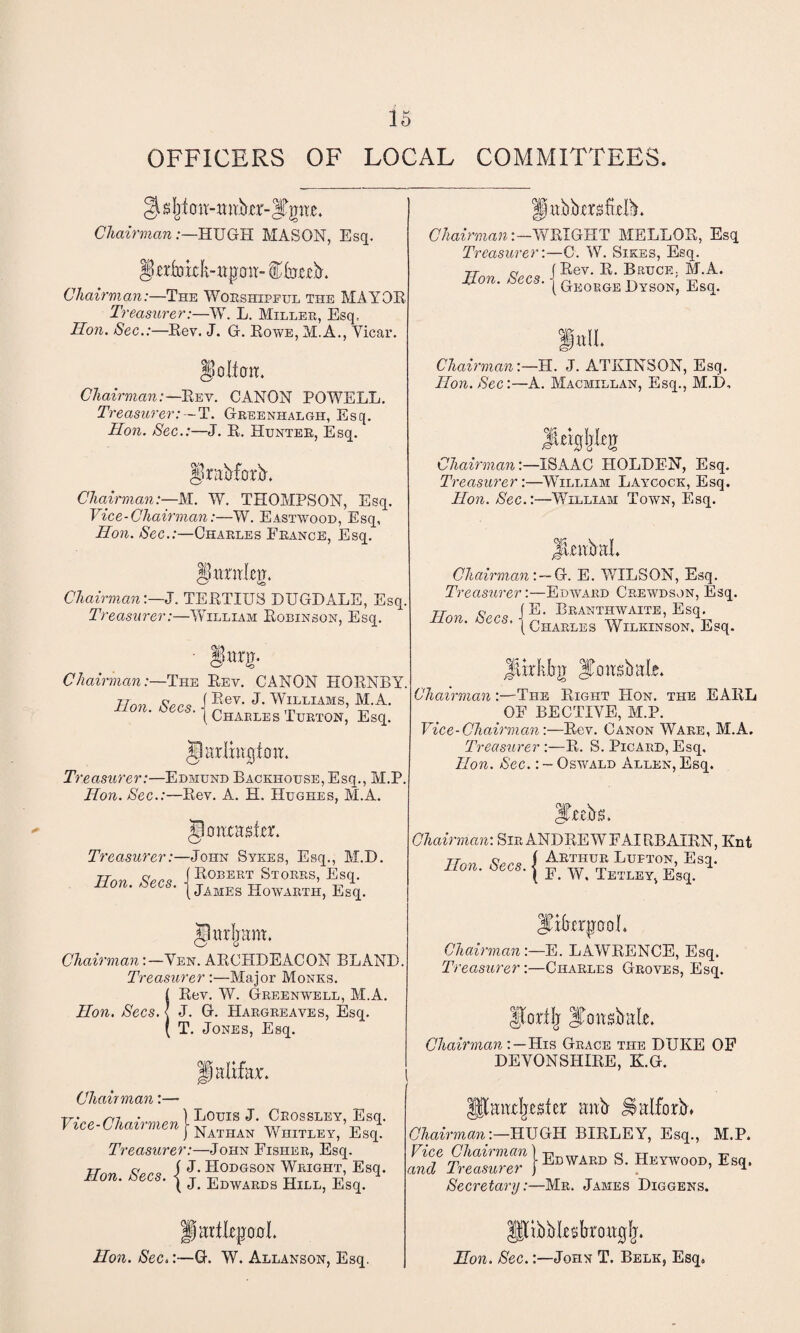 OFFICERS OF LOCAL COMMITTEES. g^Ijton-itnbcr-Tgite. Chairman:—HUGH MASON, Esq. §*rfokk-ttpmt- f tab. Chairman:—The Worshipful the MAYOR Treasurer:—W. L. Miller, Esq, Hon. Sec.:—Rev. J. G. Rowe, M.A., Vicar. Chairman:—Rev. CANON POWELL. Treasurer:--T. Greenhalgh, Esq. Hon. Sec.:—J. R. Hunter, Esq. Ifrabforb. Chairman:—M. W. THOMPSON, Esq. Vice-Chairman:—W. Eastwood, Esq, Hon. Sec.:—Charles France, Esq. JjurnlciT. / <0 Chairman:—J. TERTIXJS DUGDALE, Esq. Treasurer:—William Robinson, Esq. ■ §un). Chairman:—The Rev. CANON HORNBY. Hon Secs i Rev. J- Williams, M.A. °n- oecs-1 Charles Turton, Esq. Treasurer:—Edmund Backhouse, Esq., M.P. Hon. Sec.:—Rev. A. H. Hughes, ALA. Treasurer:—John Sviies, Esq., M.D. TTnv Sees ] Robert Stores, Esq. non. tecs. | jAMEg Howartii, Esq. Chairman:—Ven. ARCHDEACON BLAND Treasurer:—Major Monks. SRev. W. Greenwell, M.A. J. G. Hargreaves, Esq. T. Jones, Esq. ChairmanWRIGHT MELLOR, Esq Treasurer:—C. W. Sikes, Esq. Tt a f Rev. R. Bruce. M.A. Eon. Secs. { G]!0K0E Dyson; Esq. Chairman:—H. J. ATKINSON, Esq. Hon. Sec:—A. Macmillan, Esq., M.D, JUigljItjr ChairmanISAAC HOLDEN, Esq. Treasurer:—William Laycock, Esq. Hon. Sec.:—William Town, Esq. Jtabal. Chairman:-G. E. WILSON, Esq. Treasurer:—Edward Crewdson, Esq. Hon Secs Branthwaite, Esq. ’ (Charles Wilkinson. Esq. JUrkbg Jfcittsbule. Chairman:—The Right Hon. the EARL OF BECTIVE, M.P. Vice-Chairman:—Rev. Canon Ware, M.A. Treasurer :—R. S. Picard, Esq. Hon. Sec.: - Oswald Allen, Esq. Chau man:—• Vice-Chairmen l LoiJIS Crossley, Esq. vice i^navnnen | Nathan Whatley, Esq. Treasurer:—John Fisher, Esq. ( J. Hodgson Wright, Esq. ( J. Edwards Hill, Esq. Hon. Secs. Itaebs. Chairman: Sir ANDREW FAIRBAIRN, Knt Hon. Secs, j £K™D“ Lmi0S> Esl- ( F. W. Tetley, Esq. Iftfarpool. Chairman:—E. LAWRENCE, Esq. Treasurer:—Charles Groves, Esq. IporiJj ^Ditsbale. Chairman IIis Grace ti-ie DUKE OF DEVONSHIRE, K.G. Iftmidjeta mib talforb. Chairman:—HUGH BIRLEY, Esq., M.P. Secretary:—Mr. James Diggens. Hon. Sec.:—G. W. Allanson, Esq. CM\!Y 4 ' (ibbluTmtfjfj. Hon. Sec.:—John T. Belk, Esq.