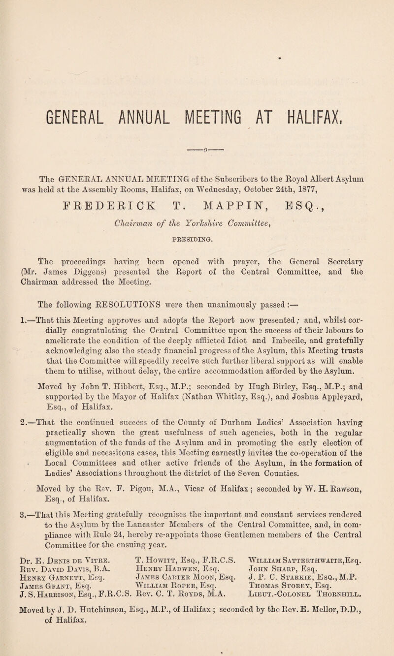 GENERAL ANNUAL MEETING AT HALIFAX. ■o The GENERAL ANNUAL MEETING of the Subscribers to the Royal Albert Asylum was held at the Assembly Rooms, Halifax, on Wednesday, October 24th, 1877, FREDERICK T. MAPPIN, ESQ., Chairman of the Yorkshire Committee, PRESIDING. The proceedings having been opened with prayer, the General Secretary (Mr. James Diggens) presented the Report of the Central Committee, and the Chairman addressed the Meeting. The following RESOLUTIONS were then unanimously passed:— 1.—That this Meeting approves and adopts the Report now presented; and, whilst cor¬ dially congratulating the Central Committee upon the success of their labours to ameliorate the condition of the deeply afflicted Idiot and Imbecile, and gratefully acknowledging also the steady financial progress of the Asylum, this Meeting trusts that the Committee will speedily receive such further liberal support as will enable them to utilise, without delay, the entire accommodation afforded by the Asylum. Moved by John T. Hibbert, Esq., M.P.; seconded by Hugh Birley, Esq., M.P.; and supported by the Mayor of Halifax (Nathan Whitley, Esq.), and Joshua Appleyard, Esq., of Halifax. 2. —That the continued success of the County of Durham Ladies’ Association having practically shown the great usefulness of such agencies, both in the regular augmentation of the funds of the Asylum and in promoting the early election of eligible and necessitous cases, this Meeting earnestly invites the co-operation of the Local Committees and other active friends of the Asylum, in the formation of Ladies’ Associations throughout the district of the Seven Counties. Moved by the Rev. F. Pigou, M.A., Vicar of Halifax; seconded by W. H. Rawson, Esq., of Halifax. 3. —That this Meeting gratefully recognises the important and constant services rendered to the Asylum by the Lancaster Members of the Central Committee, and, in com¬ pliance with Rule 24, hereby re-appoints those Gentlemen members of the Central Committee for the ensuing year. Dr. E. Denis de Vitre. Rev. David Davis, B.A. Henry Garnett, Esq. James Grant, Esq. J. S. Harrison, Esq., F.R.C T. Howitt, Esq., F.R.C.S. Henry Hadwen, Esq. James Carter Moon, Esq. William Roper, Esq. S. Rev. C. T. Royds, M.A. William SATTERTHWAiTE,Esq. John Sharp, Esq. J. P. C. Starkie, Esq,.,M.P. Thomas Storey, Esq. Lieut.-Colonel Thornhill. Moved by J. D. Hutchinson, Esq., M.P., of Halifax ; seconded by the Rev. E. Mellor, D.D., of Halifax.