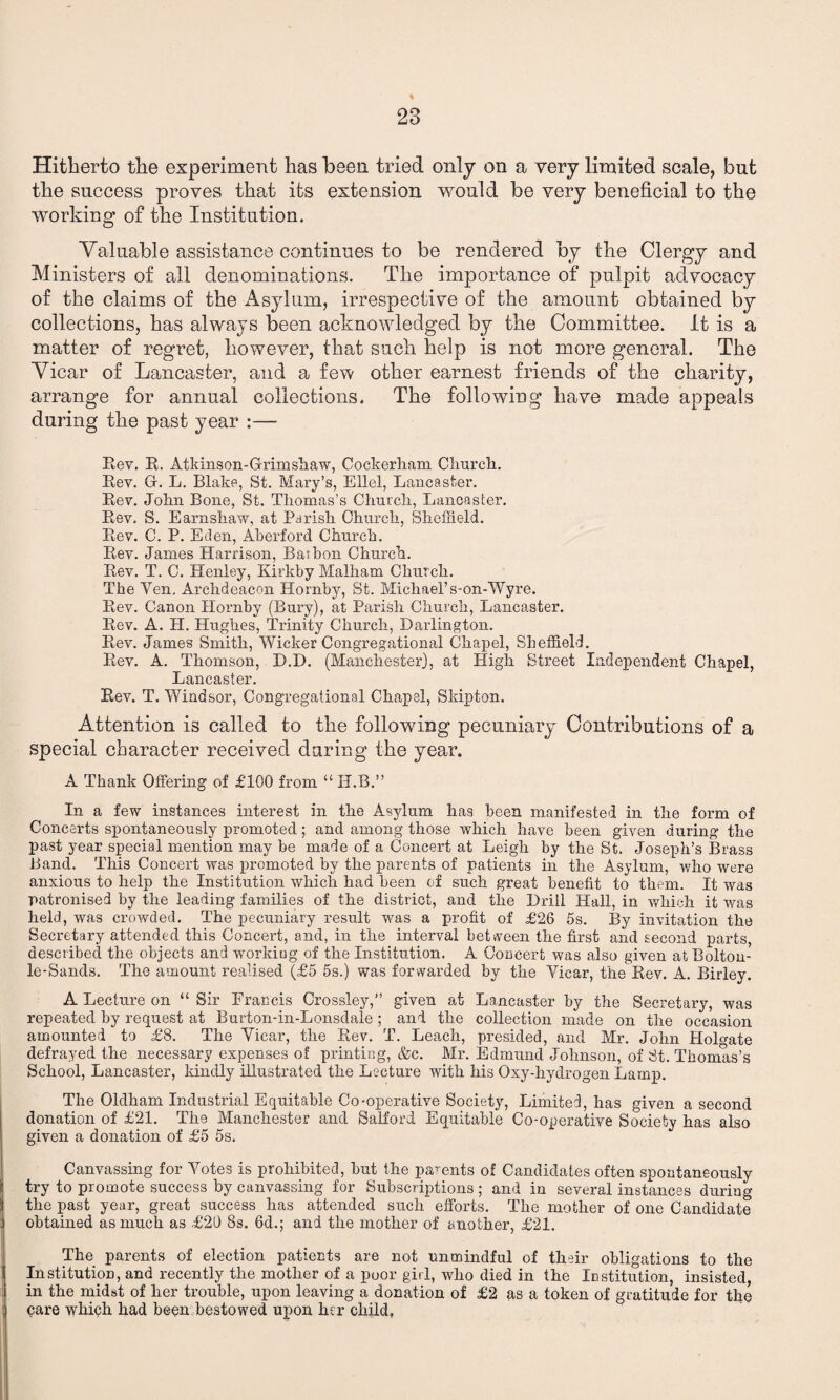 Hitherto the experiment has been tried only on a very limited scale, but the success proves that its extension would be very beneficial to the working of the Institution. Yalliable assistance continues to be rendered by the Clergy and Ministers of all denominations. The importance of pulpit advocacy of the claims of the Asylum, irrespective of the amount obtained by collections, has always been acknowledged by the Committee. It is a matter of regret, however, that such help is not more general. The Yicar of Lancaster, and a few other earnest friends of the charity, arrange for annual collections. The following have made appeals during the past year :— Rev. R. Atkinson-Grrimshaw, Cockerham Clmrcli. Rev. Gr. L. Blake, St. Mary’s, Ellel, Lancaster. Rev. John Bone, St. Thomas’s Church, Lancaster. Rev. S. Earnshaw, at Parish Church, Sheffield. Rev. C. P. Eden, Aberford Church. Rev. James Harrison, Baibon Church. Rev. T. C. Henley, Kirkby Malham Church. The Yen. Archdeacon Hornby, St. Michael’s-on-Wyre. Rev. Canon Hornby (Bury), at Parish Church, Lancaster. Rev. A. H. Hughes, Trinity Church, Darlington. Rev. James Smith, Wicker Congregational Chapel, Sheffield. Rev. A. Thomson, D.D. (Manchester), at High Street Independent Chapel, Lancaster. Rev. T. Windsor, Congregational Chapsl, Skipton. Attention is called to the following pecuniary Contributions of a special character received daring the year. A Thank Offering of £100 from “ II.B.” In a few instances interest in the Asylum has been manifested in the form of Concerts spontaneously promoted; and among those which have been given during the past year special mention may be made of a Concert at Leigh by the St. Joseph’s Brass Band. This Concert was promoted by the parents of patients in the Asylum, who were anxious to help the Institution which had been of such great benefit to them. It was patronised by the leading families of the district, and the Drill Hall, in which it was held, was crowded. The pecuniary result was a profit of £26 5s. By invitation the Secretary attended this Concert, and, in the interval between the first and second parts, described the objects and working of the Institution. A Concert was also given atBolton- le-Sands. The amount realised (£5 5s.) was forwarded by the Yicar, theRev. A. Birley. A Lecture on “ Sir Francis Crossley,” given at Lancaster by the Secretary, was repeated by request at Burton-in-Lonsdale ; and the collection made on the occasion amounted to £8. The Yicar, the Rev. T. Leach, presided, and Mr. John Hoffiate defrayed the necessary expenses of printing, &c. Mr. Edmund Johnson, of St. Thomas’s School, Lancaster, kindly illustrated the Lecture with his Oxy-hydrogen Lamp. The Oldham Industrial Equitable Co-operative Society, Limited, has given a second donation of £21. The Manchester and Salford Equitable Co-operative Society has also given a donation of £5 5s. Canvassing for Yotes is prohibited, hut the parents of Candidates often spontaneously try to promote success by canvassing for Subscriptions; and in several instances during the past year, great success has attended such efforts. The mother of one Candidate obtained as much as £20 8s. 6d.; and the mother of another, £21. The parents of election patients are not unmindful of their obligations to the Institution, and recently the mother of a poor girl, who died in the Institution, insisted, in the midst of her trouble, upon leaving a donation of £2 as a token of gratitude for the care which had been bestowed upon her child,