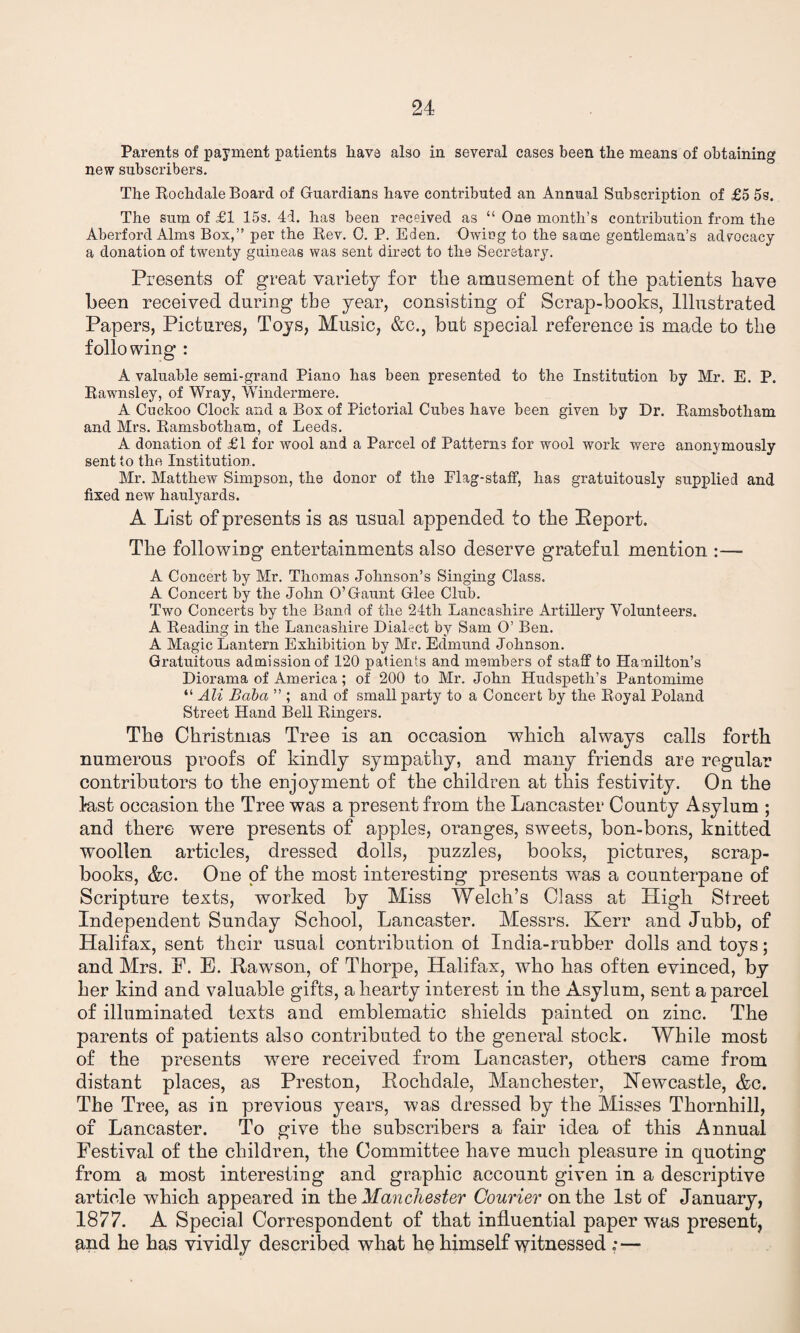 Parents of payment patients hava also in several cases been the means of obtaining new subscribers. The Rochdale Board of Guardians have contributed an Annual Subscription of £5 5s. The sum of £1 15s. 4d. has been received as “ One month’s contribution from the Aberford Alms Box,” per the Rev. 0. P. Eden. Owing to the same gentleman’s advocacy a donation of twenty guineas was sent direct to the Secretary. Presents of great variety for the amusement of the patients have been received during the year, consisting of Scrap-books, Illustrated Papers, Pictures, Toys, Music, &c., but special reference is made to the following : A valuable semi-grand Piano has been presented to the Institution by Mr. E. P. Rawnsley, of Wray, Windermere. A Cuckoo Clock and a Box of Pictorial Cubes have been given by Dr. Ramsbotham and Mrs. Ramsbotham, of Leeds. A donation of £1 for wool and a Parcel of Patterns for wool work were anonymously sent to the Institution. Mr. Matthew Simpson, the donor of the Flag-staff, has gratuitously supplied and fixed new haulyards. A List of presents is as usual appended to the Report. The following entertainments also deserve grateful mention :— A Concert by Mr. Thomas Johnson’s Singing Class. A Concert by the John O’Gaunt Glee Club. Two Concerts by the Band of the 24th Lancashire Artillery Volunteers. A Reading in the Lancashire Dialect by Sam O’ Ben. A Magic Lantern Exhibition by Mr. Edmund Johnson. Gratuitous admission of 120 patients and members of staff to Hamilton’s Diorama of America; of 200 to Mr. John Hudspeth’s Pantomime “ Ali Baba ” ; and of small party to a Concert by the Royal Poland Street Hand Bell Ringers. The Christmas Tree is an occasion which always calls forth numerous proofs of kindly sympathy, and many friends are regular contributors to the enjoyment of the children at this festivity. On the fast occasion the Tree was a present from the Lancaster County Asylum ; and there were presents of apples, oranges, sweets, bon-bons, knitted woollen articles, dressed dolls, puzzles, books, pictures, scrap¬ books, &c. One of the most interesting presents was a counterpane of Scripture texts, worked by Miss Welch’s Class at High Street Independent Sunday School, Lancaster. Messrs. Kerr and Jubb, of Halifax, sent their usual contribution ot India-rubber dolls and toys; and Mrs. F. E. Rawson, of Thorpe, Halifax, who has often evinced, by her kind and valuable gifts, a hearty interest in the Asylum, sent a parcel of illuminated texts and emblematic shields painted on zinc. The parents of patients also contributed to the general stock. While most of the presents were received from Lancaster, others came from distant places, as Preston, Rochdale, Manchester, Newcastle, &c. The Tree, as in previous years, was dressed by the Misses Thornhill, of Lancaster. To give the subscribers a fair idea of this Annual Festival of the children, the Committee have much pleasure in quoting from a most interesting and graphic account given in a descriptive article which appeared in the Manchester Courier on the 1st of January, 1877. A Special Correspondent of that influential paper was present, and he has vividly described what he himself witnessed .*—
