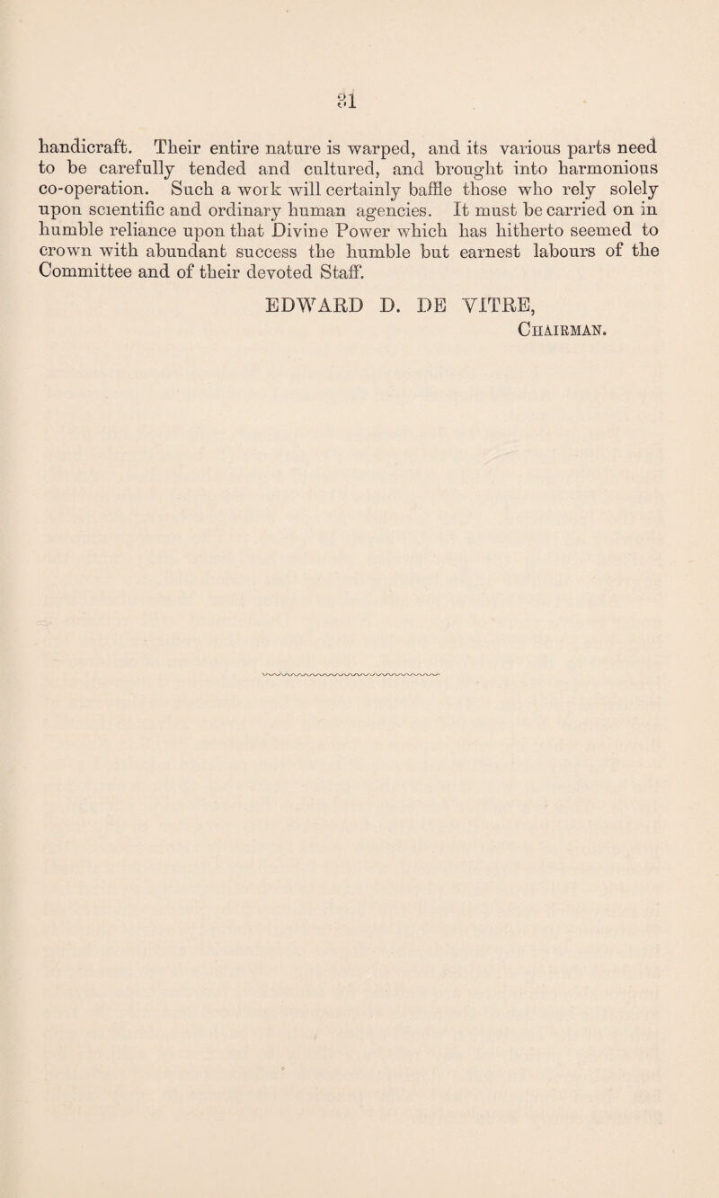81 handicraft. Their entire nature is warped, and its various parts need to be carefully tended and cultured, and brought into harmonious co-operation. Such a work will certainly baffle those who rely solely upon scientific and ordinary human agencies. It must be carried on in humble reliance upon that Divine Power which has hitherto seemed to crown with abundant success the humble but earnest labours of the Committee and of their devoted Staff. EDWARD D. DE YITRE, Chairman.