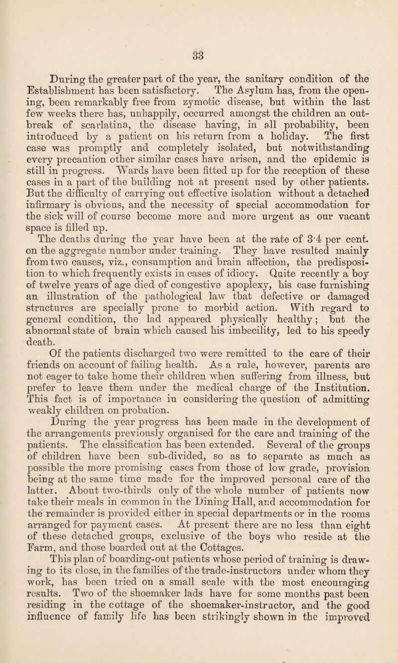 During the greater part of the year, the sanitary condition of the Establishment has been satisfactory. The Asylum has, from the open¬ ing, been remarkably free from zymotic disease, but within the last few weeks there has, unhappily, occurred amongst the children an out¬ break of scarlatina, the disease having, in all probability, been introduced by a patient on his return from a holiday. The first case was promptly and completely isolated, but notwithstanding every precaution other similar cases have arisen, and the epidemic is still in progress. Wards have been fitted up for the reception of these cases in a part of the building not at present used by other patients. But the difficulty of carrying out effective isolation without a detached infirmary is obvious, and the necessity of special accommodation for the sick will of course become more and more urgent as our vacant space is filled up. The deaths during the year have been at the rate of 3’4 per cent, on the aggregate number under training. They have resulted mainly from two causes, viz., consumption and brain affection, the predisposi¬ tion to which frequently exists in cases of idiocy. Quite recently a boy of twelve years of age died of congestive apoplexy, his case furnishing an illustration of the pathological law that defective or damaged structures are specially prone to morbid action. With regard to general condition, the lad appeared physically healthy; but the abnormal state of brain which caused his imbecility, led to his speedy death. Of the patients discharged two were remitted to the care of their friends on account of failing health. As a rule, however, parents are not eager to take home their children when suffering from illness, but prefer to leave them under the medical charge of the Institution. This fact is of importance in considering the question of admitting weakly children on probation. During the year progress has been made in the development of the arrangements previously organised for the care and training of the patients. The classification has been extended. Several of the groups of children have been sub-divided, so as to separate as much as possible the more promising cases from those of low grade, provision being at the same time made for the improved personal care of the latter. About two-thirds only of the whole number of patients now take their meals in common in the Dining Hall, and accommodation for the remainder is provided either in special departments or in the rooms arranged for payment cases. At present there are no less than eight of these detached groups, exclusive of the boys who reside at the Farm, and those boarded out at the Cottages. This plan of boarding-out patients whose period of training is draw¬ ing to its close, in the families of the trade-instructors under whom they work, has been tried on a small scale with the most encouraging results. Two of the shoemaker lads have for some months past been residing in the cottage of the shoemaker-instructor, and the good influence of family life has been strikingly shown in the improved