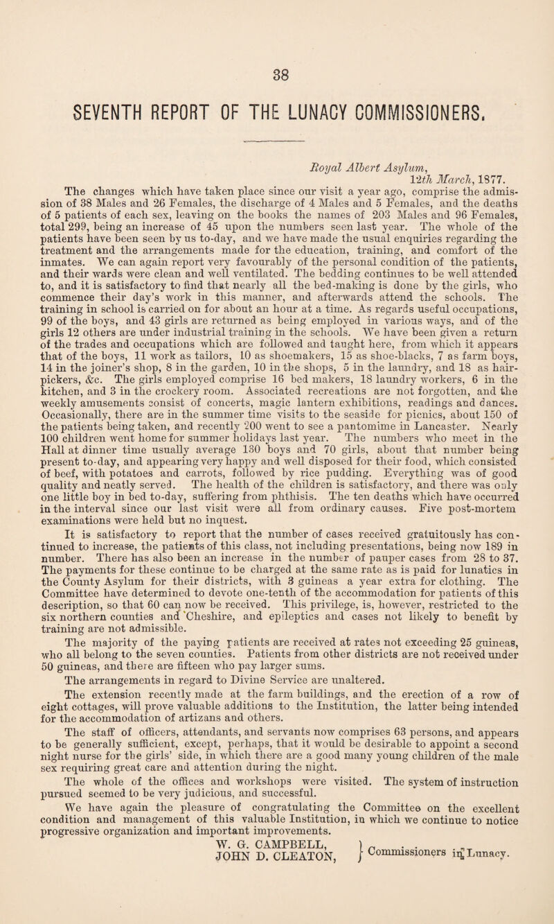 SEVENTH REPORT OF THE LUNACY COMMISSIONERS, Royal Albert Asylum, 1 ith March, 1377. The changes which have taken place since our visit a year ago, comprise the admis¬ sion of 38 Males and 26 Females, the discharge of 4 Males and 5 Females, and the deaths of 5 patients of each sex, leaving on the books the names of 203 Males and 96 Females, total 299, being an increase of 45 upon the numbers seen last year. The whole of the patients have been seen by us to-day, and we have made the usual enquiries regarding the treatment and the arrangements made for the education, training, and comfort of the inmates. We can again report very favourably of the personal condition of the patients, and their wards were clean and well ventilated. The bedding continues to be well attended to, and it is satisfactory to find that nearly all the bed-making is done by the girls, who commence their day’s work in this manner, and afterwards attend the schools. The training in school is carried on for about an hour at a time. As regards useful occupations, 99 of the boys, and 43 girls are returned as being employed in various ways, and of the girls 12 others are under industrial training in the schools. We have been given a return of the trades and occupations which are followed and taught here, from which it appears that of the boys, 11 work as tailors, 10 as shoemakers, 15 as shoe-blacks, 7 as farm boys, 14 in the joiner’s shop, 8 in the garden, 10 in the shops, 5 in the laundry, and 18 as hair- pickers, &c. The girls employed comprise 16 bed makers, 18 laundry workers, 6 in the kitchen, and 3 in the crockery room. Associated recreations are not forgotten, and the weekly amusements consist of concerts, magic lantern exhibitions, readings and dances. Occasionally, there are in the summer time visits to the seaside for picnics, about 150 of the patients being taken, and recently 200 went to see a pantomime in Lancaster. Nearly 100 children went home for summer holidays last year. The numbers who meet in the Hall at dinner time usually average 130 boys and 70 girls, about that number being present to-day, and appearing very happy and well disposed for their food, which consisted of beef, with potatoes and carrots, followed by rice pudding. Everything was of good quality and neatly served. The health of the children is satisfactory, and there was only one little boy in bed to-day, suffering from phthisis. The ten deaths which have occurred in the interval since our last visit were all from ordinary causes. Five post-mortem examinations were held but no inquest. It is satisfactory to report that the number of cases received gratuitously has con - tinued to increase, the patients of this class, not including presentations, being now 189 in number. There has also been an increase in the number of pauper cases from 28 to 37. The payments for these continue to be charged at the same rate as is paid for lunatics in the County Asylum for their districts, with 3 guineas a year extra for clothing. The Committee have determined to devote one-tenth of the accommodation for patients of this description, so that 60 can now be received. This privilege, is, however, restricted to the six northern counties and ‘Cheshire, and epileptics and cases not likely to benefit by training are not admissible. The majority of the paying patients are received at rates not exceeding 25 guineas, who all belong to the seven counties. Patients from other districts are not received under 50 guineas, and there are fifteen who pay larger sums. The arrangements in regard to Divine Service are unaltered. The extension recently made at the farm buildings, and the erection of a row of eight cottages, will prove valuable additions to the Institution, the latter being intended for the accommodation of artizans and others. The staff of officers, attendants, and servants now comprises 63 persons, and appears to be generally sufficient, except, perhaps, that it would be desirable to appoint a second night nurse for the girls’ side, in which there are a good many young children of the male sex requiring great care and attention during the night. The whole of the offices and workshops were visited. The system of instruction pursued seemed to be very judicious, and successful. We have again the pleasure of congratulating the Committee on the excellent condition and management of this valuable Institution, in which we continue to notice progressive organization and important improvements. W. Gf. CAMPBELL, ) n JOHN D. CLEATON, j Commissioners 14 Lunacy.