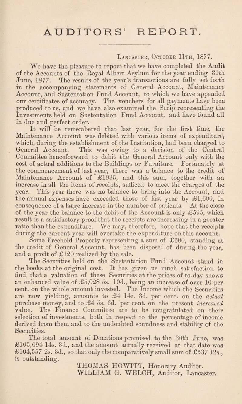 AUDITORS’ REPORT. Lancaster, October 11th, 1877. We have the pleasure to report that we have completed the Audit of the Accounts of the Royal Albert Asylum for the year ending 80th June, 1877. The results of the year’s transactions are fully set forth in the accompanying statements of General Account, Maintenance Account, and Sustentation Fund Account, to which we have appended our certificates of accuracy. The vouchers for all payments have been produced to us, and we have also examined the Scrip representing the Investments held on Sustentation Fund Account, and have found all in due and perfect order. It will be remembered that last year, for the first time, the Maintenance Account was debited with various items of expenditure, which, during the establishment of the Institution, had been charged to General Account. This was owing to a decision of the Central Committee henceforward to debit the General Account only with the cost of actual additions to the Buildings or Furniture. Fortunately at the commencement of last year, there was a balance to the credit of Maintenance Account of £1985, and this sum, together with an increase in all the items of receipts, sufficed to meet the charges of the year. This year there was no balance to bring into the Account, and the annual expenses have exceeded those of last year by £1,600, in consequence of a large increase in the number of patients. At the close of the year the balance to the debit of the Account is only £595, which result is a satisfactory proof that the receipts are increasing in a greater ratio than the expenditure. We may, therefore, hope that the receipts during the current year will overtake the expenditure on this account. Some Freehold Property representing a sum of £600, standing at the credit of General Account, has been disposed of during the year, and a profit of £120 realized by the sale. The Securities held on the Sustentation Fund Account stand in the books at the original cost. It has given us much satisfaction to find that a valuation of these Securities at the prices of to-day shows an enhanced value of £5,028 5s. 10d., being an increase of over 10 per cent, on the whole amount invested. The Income which the Securities are now yielding, amounts to £4 14s. 3d. per cent, on the actual purchase money, and to £4 5s. fid. per cent, on the present increased value. The Finance Committee are to be congratulated on their selection of investments, both in respect to the percentage of income derived from them and to the undoubted soundness and stability of the Securities. The total amount of Donations promised to the 80th June, was £105,094 14s. 3d., and the amount actually received at that date was £104,557 2s. 3d., so that only the comparatively small sum of £537 12s., is outstanding. THOMAS HOWITT, Honorary Auditor. WILLIAM G. WELCH, Auditor, Lancaster.