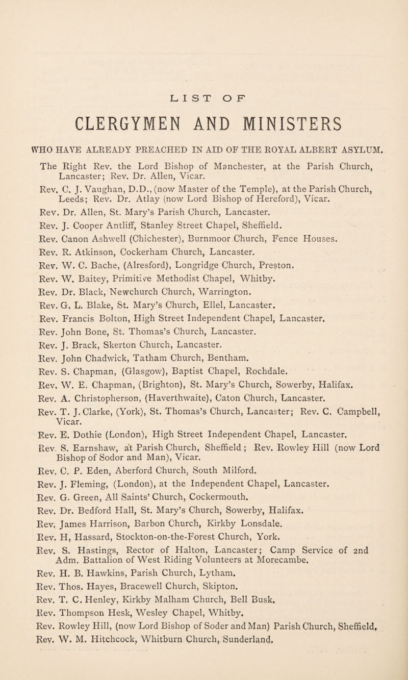 LIST OF CLERGYMEN AND MINISTERS WHO HAVE ALREADY PREACHED IN AID OF THE ROYAL ALBERT ASYLUM. The Right Rev. the Lord Bishop of Manchester, at the Parish Church, Lancaster; Rev. Dr. Allen, Vicar. Rev, C, J. Vaughan, D.D., (now Master of the Temple), at the Parish Church, Leeds; Rev. Dr. Atlay (now Lord Bishop of Hereford), Vicar. Rev. Dr. Allen, St. Mary’s Parish Church, Lancaster. Rev. J. Cooper Antliff, Stanley Street Chapel, Sheffield. Rev. Canon Ashwell (Chichester), Burnmoor Church, Fence Houses. Rev. R. Atkinson, Cockerham Church, Lancaster. Rev. W. C. Bache, (Alresford), Longridge Church, Preston. Rev. W. Baitey, Primitive Methodist Chapel, Whitby. Rev. Dr. Black, Newchurch Church, Warrington. Rev. G, L. Blake, St. Mary’s Church, Ellel, Lancaster. Rev. Francis Bolton, High Street Independent Chapel, Lancaster. Rev. John Bone, St. Thomas’s Church, Lancaster. Rev. J. Brack, Skerton Church, Lancaster. Rev. John Chadwick, Tatham Church, Bentham. Rev. S. Chapman, (Glasgow), Baptist Chapel, Rochdale. Rev, W. E. Chapman, (Brighton), St. Mary’s Church, Sowerby, Halifax. Rev. A. Christopherson, (Haverthwaite), Caton Church, Lancaster. Rev. T. J. Clarke, (York), St. Thomas’s Church, Lancaster; Rev. C. Campbell, Vicar. Rev. E. Dothie (London), High Street Independent Chapel, Lancaster. Rev. S. Earnshaw, at Parish Church, Sheffield ; Rev. Rowley Hill (now Lord Bishop of Sodor and Man), Vicar. Rev. C. P. Eden, Aberford Church. South Milford. Rev. J. Fleming, (London), at the Independent Chapel, Lancaster. Rev. G. Green, All Saints’ Church, Cockermouth. Rev. Dr. Bedford Flail, St. Mary’s Church, Sowerby, Halifax. Rev. James Harrison, Barbon Church, Kirkby Lonsdale. Rev. H, Hassard, Stockton-on-the-Forest Church, York. Rev. S. Hastings, Rector of Halton, Lancaster; Camp Service of 2nd Adm. Battalion of West Riding Volunteers at Morecambe. Rev. H. B. Hawkins, Parish Church, Lytham. Rev. Thos. Hayes, Bracewell Church, Skipton. Rev. T. C. Henley, Kirkby Malham Church, Bell Busk. Rev. Thompson Hesk, Wesley Chapel, Whitby. Rev. Rowley Hill, (now Lord Bishop of Soder and Man) Parish Church, Sheffield, Rev. W. M. Hitchcock, Whitburn Church, Sunderland,