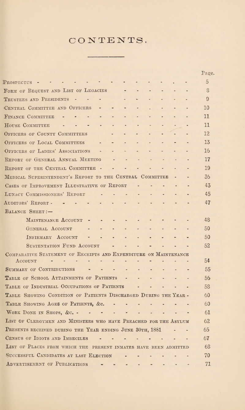 CONTENTS. Page. Prospectus - -- --..- 5 Form of Bequest and List of Legacies . 8 Trustees and Presidents - - 9 •Central Committee and Officers 10 Finance Committee. 11 House Committee ..11 Officers of County Committees 12 Officers of Local Committees -------- 13 Officers of Ladies’ Associations. 16 Report of General Annual Meeting.17 Report of the Central Committee.- 19 Medical Superintendent’s Report to the Central Committee - - 35 Cases of Improvement Illustrative of Report.43 Lunacy Commissioners’ Report.- 45 Auditors’ Report - -. 47 Balance Sheet:— Maintenance Account -.48 General Account.50 Infirmary Account.- 50 Sustentation Fund Account ------- 52 Comparative Statement of Receipts and Expenditure on Maintenance Account -.- - - - 54 Summary of Contributions.55 Table of School Attainments of Patients.56 Table of Industrial Occupations of Patients.58 Table Showing Condition of Patients Discharged During the Year - 60 Table Showing Ages of Patients, &c..60 Work Done in Shops, &c..61 List of Clergymen and Ministers who have Preached for the Asylum 62 Presents received during the Year ending June 30th, 1881 - - 65 Census of Idiots and Imbeciles.67 List of Places from which the present inmates have been admitted 68 Successful Candidates at last Election.70 Advertisement of Publications -.71