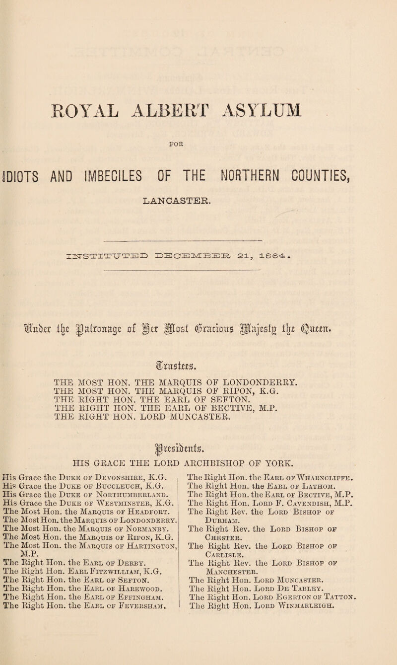 ROYAL ALBERT ASYLUM FOR IDIOTS AND IMBECILES OF THE NORTHERN COUNTIES, LANCASTER. I2TSTITTJTED 2ECEMEEE, 21, 1864. H'u,kr t\t IpatrortHp of f)tx post ferioits tljje (LjiTo.eit* totste. THE MOST HON. THE MARQUIS OF LONDONDERRY. THE MOST HON. THE MARQUIS OF RIPON, K.G. THE RIGHT HON. THE EARL OF SEFTON. THE RIGHT HON. THE EARL OF BECTIYE, M.P. THE RIGHT HON. LORD MUNCASTER. presifreiTtiL HIS GRACE THE LORD ARCHBISHOP OF YORK. His Grace tlie Duke of Devonshire, K.G. His Grace the Duke of Buccleuch, K.G. His Grace the Duke of Northumberland. His Grace the Duke of Westminster, K.G. The Most Hon. the Marquis of Headfort. The Most Hon. the Marquis of Londonderry. The Most Hon. the Marquis of Normanby. The Most Hon. the Marquis of Ripon, K.G. The Most Hon. the Marquis of Hartington, M.P. The Right Hon. the Earl of Derby. The Right Hon. Earl Fitzwilliam, K.G. The Right Hon. the Earl of Sefton. The Right Hon. the Earl of Harewood. The Right Hon. the Earl of Effingham. The Right Hon. the Earl of Feversham. The Right Hon. the Earl of Wharncliffe. The Right Hon. the Earl of Lathom. The Right Hon. the Earl of Bective, M.P. The Right Hon. Lord F. Cavendish, M.P. The Right Rev. the Lord Bishop of Durham. The Right Rev. the Lord Bishop of Chester. The Right Rev. the Lord Bishop of Carlisle. The Right Rev. the Lord Bishop of Manchester. The Right Hon. Lord Muncaster. The Right Hon. Lord De Tabley. The Right Hon. Lord Egerton of Tatton. The Right Hon. Lord Winmarleigh.