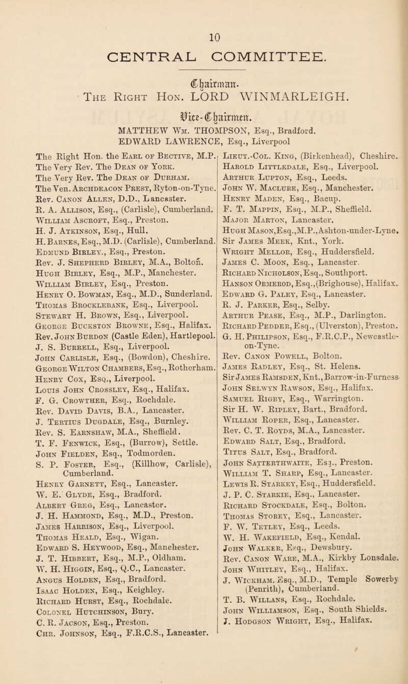 CENTRAL COMMITTEE. ^airman. The Right Hon. LORD WINMARLEIGH. i'ke-CIjairmnt. MATTHEW Wm. THOMPSON, Esq., Bradford. EDWARD LAWRENCE, Esq., Liverpool The Right Hon. the Earl of Bective, M.P. The Very Rev. The Dean of York. The Very Rev. The Dean of Durham. The Yen. Archdeacon Prest, Ryton-on-Tyne. Rev. Canon Allen, D.D., Lancaster. R. A. Allison, Esq., (Carlisle), Cumberland. William Ascroft, Esq., Preston. H. J. Atkinson, Esq., Hull. H.Barnes,Esq.,M.D. (Carlisle), Cumberland. Edmund Birley., Esq., Preston. Rev. J. Shepherd Birley, M.A., Bolton. Hugh Birley, Esq., M.P., Manchester. William Birley, Esq., Preston. Henry 0. Bowman, Esq., M.D., Sunderland. Thomas Brocklebank, Esq., Liverpool. Stewart H. Brown, Esq., Liverpool. George Buckston Browne, Esq., Halifax. Rev. John Burdon (Castle Eden), Hartlepool. J. S. Burrell, Esq., Liverpool. John Carlisle, Esq., (Bowdon), Cheshire. George Wilton Chambers, Esq., Rotherham. Henry Cox, Esq., Liverpool. Louis John Crossley, Esq., Halifax. E. G. Crowther, Esq., Rochdale. Rev. David Davis, B.A., Lancaster. J. Tertius Dugdale, Esq., Burnley. Rev. S. Earnshaw, M.A., Sheffield. T. F. Fenwick, Esq., (Burrow), Settle. John Fielden, Esq., Todmorden. S. P. Foster, Esq., (Killliow, Carlisle), Cumberland. Henry Garnett, Esq., Lancaster. W. E. Glyde, Esq., Bradford. Albert Greg, Esq., Lancaster. J. H. Hammond, Esq., M.D., Preston. James Harrison, Esq., Liverpool. Thomas Heald, Esq., Wigan. Edward S. Heywood, Esq., Manchester. J. T. Hibbert, Esq., M.P., Oldham. W. H. Higgin, Esq., Q.C., Lancaster. Angus Holden, Esq., Bradford. Isaac Holden, Esq., Keighley. Richard Hurst, Esq., Rochdale. Colonel Hutchinson, Bury. C. R. Jacson, Esq., Preston. Chr. Johnson, Esq., F.R.C.S., Lancaster. Lieut.-Col. King, (Birkenhead), Cheshire- Harold Littledale, Esq., Liverpool. Arthur Lupton, Esq., Leeds. John W. Maclure, Esq., Manchester. Henry Maden, Esq., Bacup. F. T. Mappin, Esq., M.P., Sheffield. Major Marton, Lancaster. Hugh Mason,Esq.,M.P.,Ashton-under-Lyne, Sir James Meek, Knt., York. Wright Mellor, Esq., Huddersfield. James C. Moon, Esq., Lancaster. Richard Nicholson, Esq., Southport. Hanson Ormerod, Esq.,(Brighouse), Halifax.. Edward G. Paley, Esq., Lancaster. R. J. Parker, Esq., Selby. Arthur Pease, Esq., M.P., Darlington. RichardPedder,Esq., (Ulverston), Preston. G. H. Philipson, Esq., F.R.C.P., Newcastle- on-Tyne. Rev. Canon Powell, Bolton. James Radley, Esq., St. Helens. Sir James Ramsden, Knt., Barrow-in-Furness- John Selivyn Rawson, Esq., Halifax. Samuel Rigby, Esq., Warrington. Sir H. W. Ripley, Bart., Bradford. William Roper, Esq., Lancaster. Rev. C. T. Royds, M.A., Lancaster. Edward Salt, Esq., Bradford. Titus Salt, Esq., Bradford. John Satterthivaite, Esp, Preston. William T. Sharp, Esq., Lancaster. Lewis R. Starkey, Esq., Huddersfield. J. P. C. Starkie, Esq., Lancaster. Richard Stockdale, Esq., Bolton. Thomas Storey, Esq., Lancaster. F. W. Tetley, Esq., Leeds. W. H. Wakefield, Esq., Kendal. John Walker, Esq., Dewsbury. Rev. Canon Ware, M.A., Kirkby Lonsdale. John Whitley, Esq., Halifax. J. Wickham, Esq., M.D., Temple Sowerby (Penrith), Cumberland. T. B. Willans, Esq., Rochdale. John Williamson, Esq., South Shields. J. Hodgson Wright, Esq., Halifax.