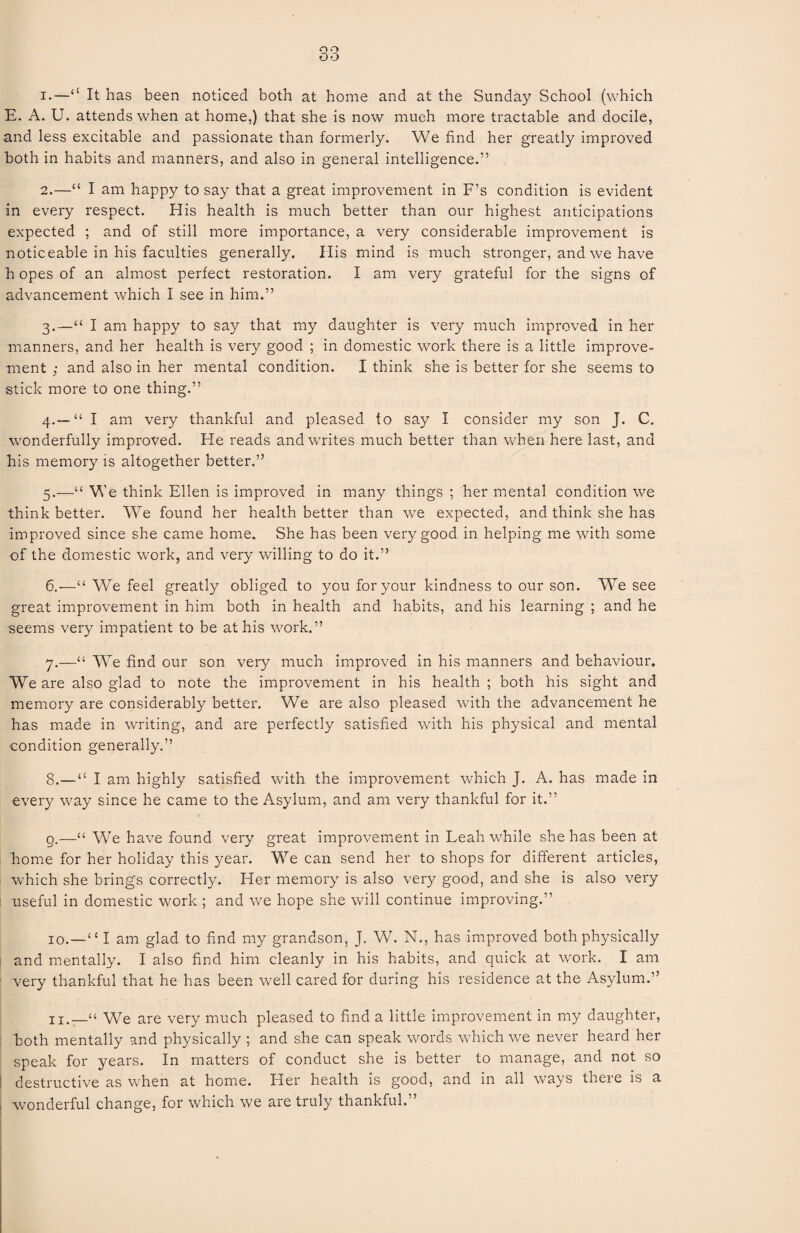 oo OO 1. —“ It has been noticed both at home and at the Sunday School (which E. A. U. attends when at home,) that she is now much more tractable and docile, and less excitable and passionate than formerly. We find her greatly improved both in habits and manners, and also in general intelligence.” 2. —“ I am happy to say that a great improvement in F’s condition is evident in every respect. His health is much better than our highest anticipations expected ; and of still more importance, a very considerable improvement is noticeable in his faculties generally. His mind is much stronger, and we have h opes of an almost perfect restoration. I am very grateful for the signs of advancement which I see in him.” 3. —“ I am happy to say that my daughter is very much improved in her manners, and her health is very good ; in domestic work there is a little improve¬ ment ; and also in her mental condition. I think she is better for she seems to stick more to one thing.” 4. — “ I am very thankful and pleased to say I consider my son J. C. wonderfully improved. He reads and writes much better than when here last, and his memory is altogether better.” 5. —“ We think Ellen is improved in many things ; her mental condition we think better. We found her health better than we expected, and think she has improved since she came home. She has been very good in helping me with some of the domestic work, and very willing to do it.” 6. —“ We feel greatly obliged to you for your kindness to our son. We see great improvement in him both in health and habits, and his learning ; and he seems very impatient to be at his work.” 7. —“ We find our son very much improved in his manners and behaviour. We are also glad to note the improvement in his health ; both his sight and memory are considerably better. We are also pleased with the advancement he has made in writing, and are perfectly satisfied with his physical and mental condition generally.” 8. —“ I am highly satisfied with the improvement which J. A. has made in every way since he came to the Asylum, and am very thankful for it.” g.—“ We have found very great improvement in Leah while she has been at home for her holiday this year. We can send her to shops for different articles, which she brings correctly. Her memory is also very good, and she is also very useful in domestic work ; and we hope she will continue improving.” 10.—“ I am glad to find my grandson, J. W. N., has improved both physically and mentally. I also find him cleanly in his habits, and quick at work. I am very thankful that he has been well cared for during his residence at the Asylum.” We are very much pleased to find a little improvement in my daughter, both mentally and physically ; and she can speak words which we never heard her speak for years. In matters of conduct she is better to manage, and not so I destructive as when at home. Her health is good, and in all ways there is a ; wonderful change, for which we are truly thankful.”