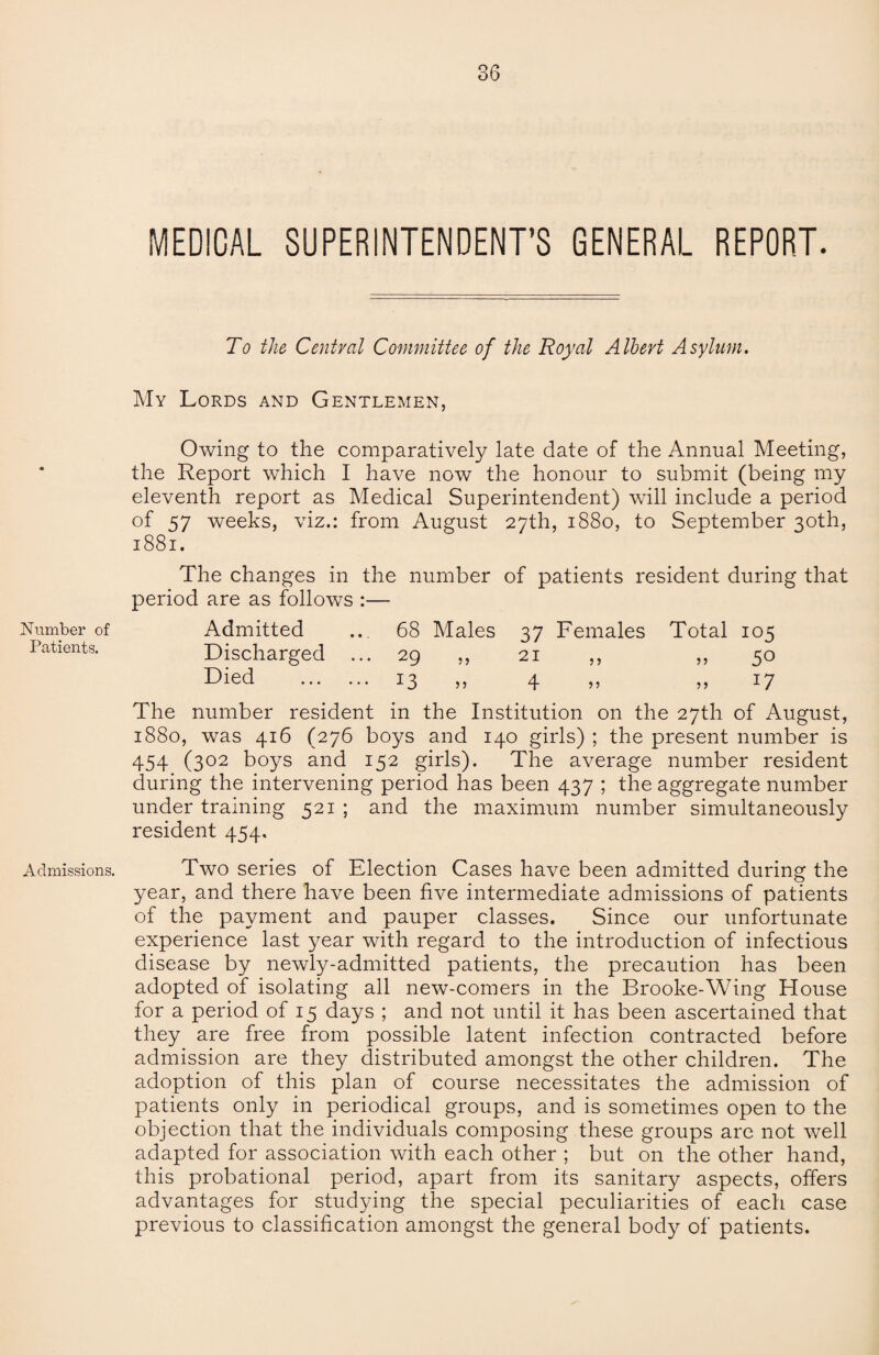 MEDICAL SUPERINTENDENT’S GENERAL REPORT. To the Central Committee of the Royal Albert Asylum. My Lords and Gentlemen, Owing to the comparatively late date of the Annual Meeting, the Report which I have now the honour to submit (being my eleventh report as Medical Superintendent) will include a period of 57 weeks, viz.: from August 27th, 1880, to September 30th, 1881. The changes in the number of patients resident during that period are as follows :— Number of Admitted ... 68 Males 37 Females Total 105 Patients. Discharged ... 29 ,, 21 ,, ,, 50 bhed . J3 >5 4 55 ?5 17 The number resident in the Institution on the 27th of August, 1880, was 416 (276 boys and 140 girls) ; the present number is 454 (302 boys and 152 girls). The average number resident during the intervening period has been 437 ; the aggregate number under training 521 ; and the maximum number simultaneously resident 454. Admissions. Two series of Election Cases have been admitted during the year, and there have been five intermediate admissions of patients of the payment and pauper classes. Since our unfortunate experience last year with regard to the introduction of infectious disease by newly-admitted patients, the precaution has been adopted of isolating all new-comers in the Brooke-Wing House for a period of 15 days ; and not until it has been ascertained that they are free from possible latent infection contracted before admission are they distributed amongst the other children. The adoption of this plan of course necessitates the admission of patients only in periodical groups, and is sometimes open to the objection that the individuals composing these groups are not well adapted for association with each other ; but on the other hand, this probational period, apart from its sanitary aspects, offers advantages for studying the special peculiarities of each case previous to classification amongst the general body of patients.