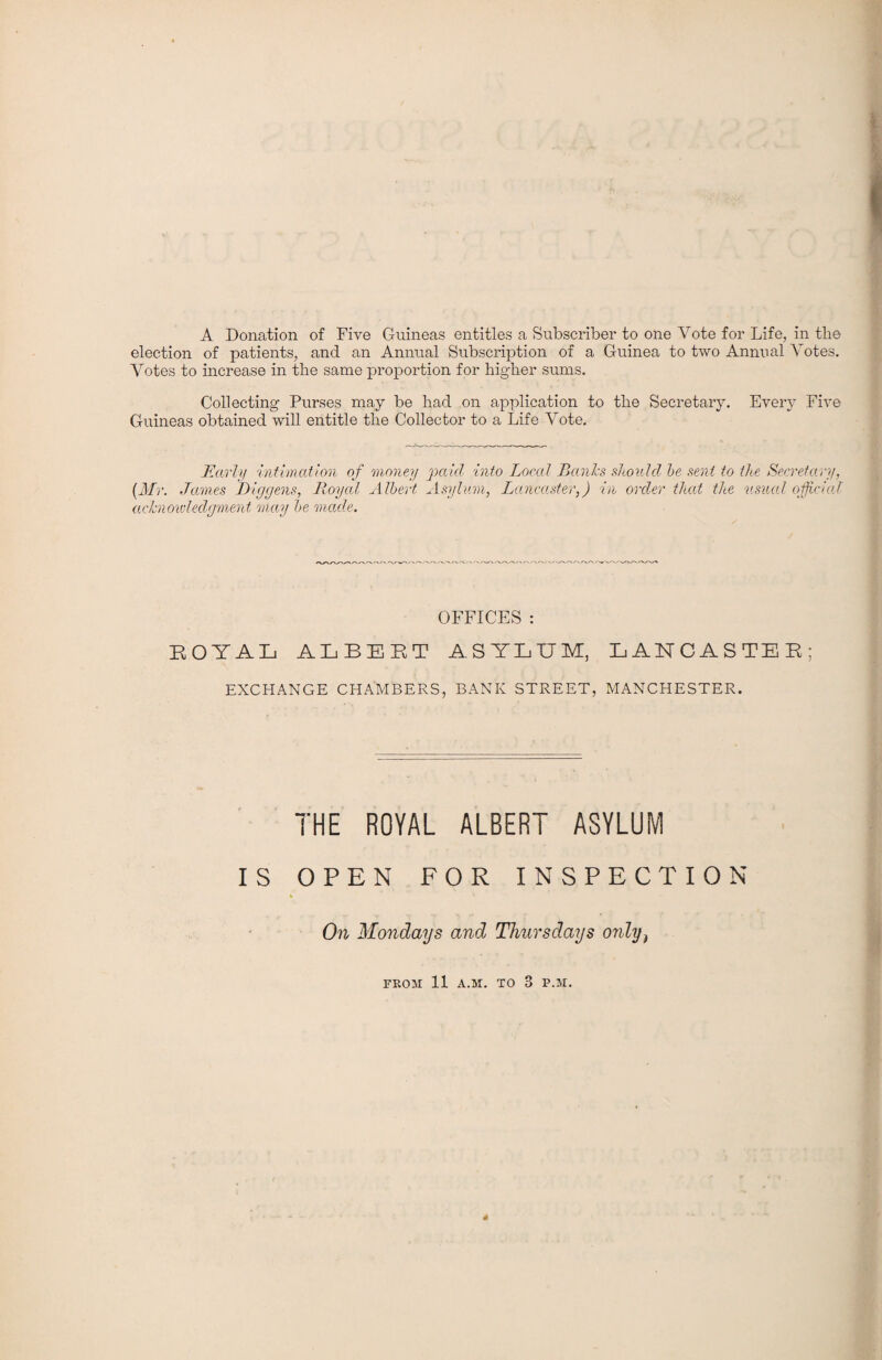 A Donation of Five Guineas entitles a Subscriber to one Vote for Life, in the election of patients, and an Annual Subscription of a Guinea to two Annual Votes. Votes to increase in the same proportion for higher sums. Collecting Purses may be had on application to the Secretary. Every Five Guineas obtained will entitle the Collector to a Life Vote. Early intimation of money paid into Local Banks should he sent to the Secretary, (Mr. James JDiggens, Royal Albert Asylum, Lancaster,) in order that the usual official acknowledgment may he made. OFFICES : ROYAL ALBERT ASYLUM, LANCASTER; EXCHANGE CHAMBERS, BANK STREET, MANCHESTER. THE ROYAL ALBERT ASYLUM IS OPEN FOR INSPECTION On Mondays and Thursdays only) FROM 11 A.M. TO 3 P.M.