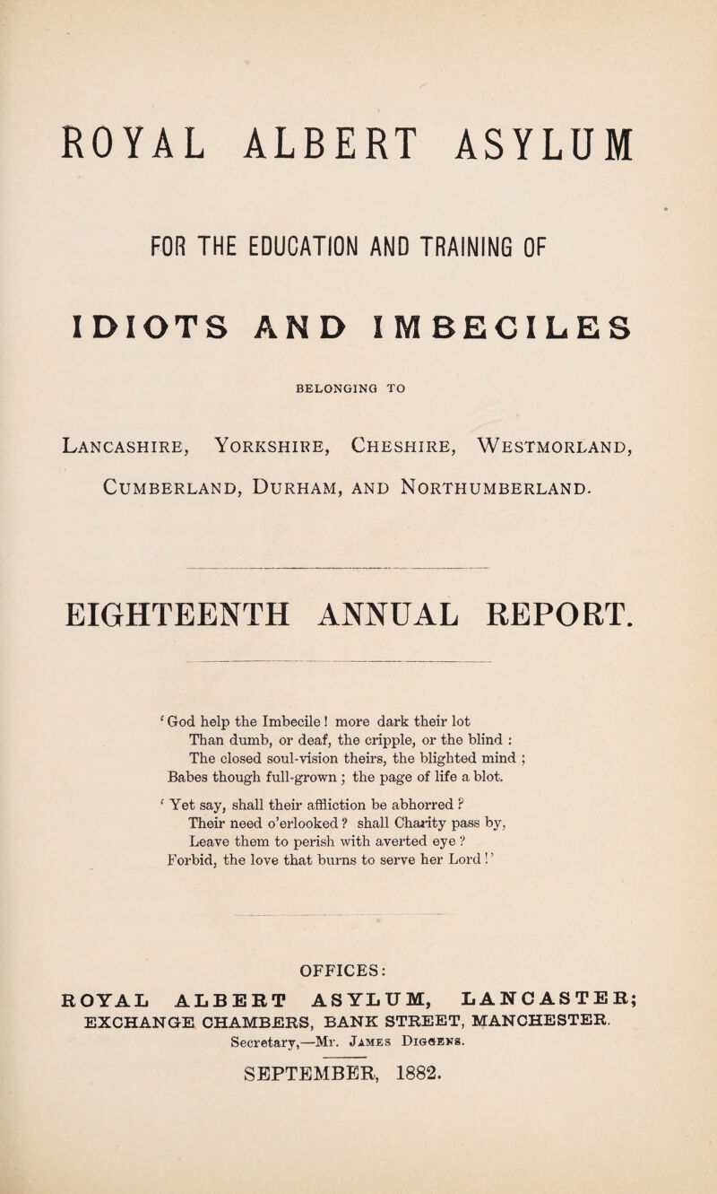 FOR THE EDUCATION AND TRAINING OF IDIOTS AND IMBECILES BELONGING TO Lancashire, Yorkshire, Cheshire, Westmorland, Cumberland, Durham, and Northumberland. EIGHTEENTH ANNUAL REPORT. {God help the Imbecile! more dark their lot Than dumb, or deaf, the cripple, or the blind : The closed soul-vision theirs, the blighted mind ; Babes though full-grown ; the page of life a blot. •' Yet say, shall their affliction be abhorred ? Their need o’erlooked ? shall Charity pass by, Leave them to perish with averted eye ? Forbid, the love that burns to serve her Lord ! ’ OFFICES: ROYAL ALBERT ASYLUM, LANCASTER; EXCHANGE CHAMBERS, BANK STREET, MANCHESTER, Secretary,—Mr. James Diggens. SEPTEMBER, 1882.