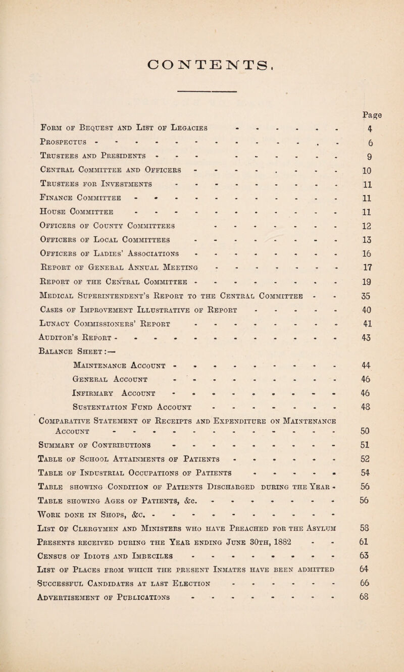 CONTENTS, Page Form of Bequest and List of Legacies -. 4 Prospectus.6 Trustees and Presidents ... --.... 9 Central Committee and Officers - 10 Trustees for Investments ..H Finance Committee - H House Committee.11 Officers of County Committees 12 Officers of Local Committees.13 Officers of Ladies’ Associations.16 Report of General Annual Meeting.17 Report of the Central Committee.19 Medical Superintendent’s Report to the Central Committee - - 35 Cases of Improvement Illustrative of Report.40 Lunacy Commissioners’ Report -.. 41 Auditor’s Report ..43 Balance Sheet:— Maintenance Account -.- 44- General Account.- 46 Infirmary Account.- 46 SUSTENTATION FUND ACCOUNT ....... 48 Comparative Statement of Receipts and Expenditure on Maintenance Account ............ 50 Summary of Contributions -.- 51 Table of School Attainments of Patients ...... 52 Table of Industrial Occupations of Patients.54 Table showing Condition of Patients Discharged during the Year - 56 Table showing Ages of Patients, &c..56 Work done in Shops, &c.. List of Clergymen and Ministers who have Preached for the Asylum 58 Presents received during the Year ending June 30th, 1882 - - 61 Census of Idiots and Imbeciles - 63 List of Places from which the present Inmates have been adbiitted 64 Successful Candidates at last Election.66 Advertisement of Publications -.68