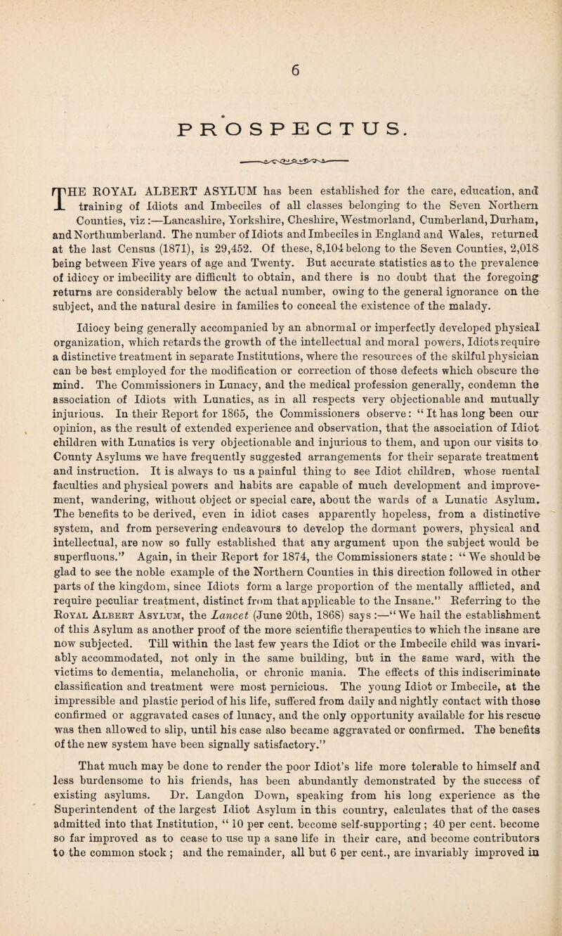 p r‘o s p e c t u s. THE ROYAL ALBERT ASYLUM has been established for the care, education, and training of Idiots and Imbeciles of all classes belonging to the Seven Northern Counties, viz :—Lancashire, Yorkshire, Cheshire, Westmorland, Cumberland, Durham, and Northumberland. The number of Idiots and Imbeciles in England and Wales, returned at the last Census (1871), is 29,452. Of these, 8,104 belong to the Seven Counties, 2,018 being between Five years of age and Twenty. But accurate statistics as to the prevalence of idiocy or imbecility are difficult to obtain, and there is no doubt that the foregoing returns are considerably below the actual number, owing to the general ignorance on the subject, and the natural desire in families to conceal the existence of the malady. Idiocy being generally accompanied by an abnormal or imperfectly developed physical organization, which retards the growth of the intellectual and moral powers, Idiots require a distinctive treatment in separate Institutions, where the resources of the skilful physician can be best employed for the modification or correction of those defects which obscure the mind. The Commissioners in Lunacy, and the medical profession generally, condemn the association of Idiots with Lunatics, as in all respects very objectionable and mutually injurious. In their Report for 1865, the Commissioners observe: “ It has long been our opinion, as the result of extended experience and observation, that the association of Idiot children with Lunatics is very objectionable and injurious to them, and upon our visits to County Asylums we have frequently suggested arrangements for their separate treatment and instruction. It is always to us a painful thing to see Idiot children, whose mental faculties and physical powers and habits are capable of much development and improve¬ ment, wandering, without object or special care, about the wards of a Lunatic Asylum. The benefits to be derived, even in idiot cases apparently hopeless, from a distinctive system, and from persevering endeavours to develop the dormant powers, physical and intellectual, are now so fully established that any argument upon the subject would be superfluous.’, Again, in their Report for 1874, the Commissioners state : “ We should be glad to see the noble example of the Northern Counties in this direction followed in other parts of the kingdom, since Idiots form a large proportion of the mentally afflicted, and require peculiar treatment, distinct from that applicable to the Insane.” Referring to the Royal Albert Asylum, the Lancet (June 20th, 1868) says :—“We hail the establishment of this Asylum as another proof of the more scientific therapeutics to which the insane are now subjected. Till within the last few years the Idiot or the Imbecile child was invari¬ ably accommodated, not only in the same building, but in the same ward, with the victims to dementia, melancholia, or chronic mania. The effects of this indiscriminate classification and treatment were most pernicious. The young Idiot or Imbecile, at the impressible and plastic period of his life, suffered from daily and nightly contact with those confirmed or aggravated cases of lunacy, and the only opportunity available for his rescue was then allowed to slip, until his case also became aggravated or confirmed. The benefits of the new system have been signally satisfactory.” That much may be done to render the poor Idiot’s life more tolerable to himself and less burdensome to his friends, has been abundantly demonstrated by the success of existing asylums. Dr. Langdon Down, speaking from his long experience as the Superintendent of the largest Idiot Asylum in this country, calculates that of the cases admitted into that Institution, “ 10 per cent, become self-supporting; 40 per cent, become so far improved as to cease to use up a sane life in their care, and become contributors to the common stock ; and the remainder, all but 6 per cent., are invariably improved in