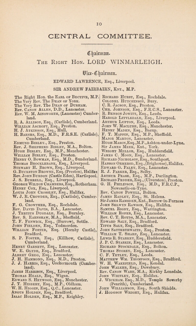 CENTRAJL COMMITTEE. CIj airman. The Right Hon. LORD WINMARLEIGH. Whz-€§mxmzn. EDWARD LAWRENCE, Esq., Liverpool. SIR ANDREW EAIRBAIRN, Knt., M.P. Tlie Right Hon. the Earl of Bective, M.P. The Very Rev. The Dean of York. The Very Rev. The Dean of Durham. Rev. Canon Allen, D.D., Lancaster. Rev. W. M, Ainsworth, (Lancaster) Cumber¬ land. R. A. Allison, Esq., (Carlisle), Cumberland. William Ascroft, Esq., Preston. H. J. Atkinson, Esq., Hull. H. Barnes, Esq., M.D., F.R.S.E. (Carlisle), Cumberland. Edmund Birley., Esq., Preston. Rev. J. Shepherd Birley, M.A., Bolton. Hugh Birley, Esq., M.P., Manchester. William Birley, Esq., Preston. Henry O. Bowman, Esq., M.D., Sunderland. Thomas Brocklebank, Esq., Liverpool. Stewart H. Brown, Esq., Liverpool. G. Buckston Browne, Esq. (Preston), Halifax Rev. JohnBurdon (Castle Eden), Hartlepool. J. S. Burrell, Esq., Liverpool. George Wilton Chambers, Esq., Rotherham. Henry Cox, Esq., Liverpool. Louis John Crossley, Esq., Halifax. W. J. R. Crowder, Esq., (Carlisle), Cumber¬ land. F. G. Crowther, Esq., Rochdale. Rev. David Davis, B.A., Lancaster. J. Tertius Dugdale, Esq., Burnley. Rev. S. Earnshaw, M.A., Sheffield. T. F. Fenwick, Esq., (Burrow), Settle. John Fielden, Esq., Todmorden. William Foster, Esq. (Hornby Castle), Bradford. S. P. Foster, Esq., (Killhow, Carlisle), Cumberland. Henry Garnett, Esq., Lancaster. W. E. Glyde, Esq., Bradford. Albert Greg, Esq., Lancaster.’ J. H. Hammond, Esq., M.D., Preston. J. J. Harris, Esq., Cockermouth (Cumber¬ land). James Harrison, Esq., Liverpool. Thomas Heald, Esq., Wigan. Edward S. Heywood, Esq., Manchester. J. T. Hibbert, Esq., M.P., Oldham. W. H. Higgin, Esq., Q.C., Lancaster. Angus Holden, Esq., Bradford. Isaac Holden, Esq., M.P., Keighley. Richard Hurst, Esq., Rochdale. Colonel Hutchinson, Bury. C. R. Jacson, Esq., Preston. Chr. Johnson, Esq., F.R.C.S., Lancaster. R. Benson Jowitt, Esq., Leeds. PIarold Littledale, Esq., Liverpool. Arthur Lupton, Esq., Leeds. John W. Maclure, Esq., Manchester. Henry Maden, Esq., Bacup. F. T. Mappin, Esq., M.P., Sheffield. Major Marton, Lancaster. Hugh Mason,Esq.,M.P.,Ashton-under-Lyne, Sir James Meek, Knt., York. Wright Mellor, Esq., Huddersfield. James C. Moon, Esq., Lancaster. Richard Nicholson, Esq., Southport. Hanson Ormerod, Esq.,(Brighouse), Halifax. Edward G. Paley, Esq., Lancaster. R. J. Parker, Esq., Selby. Arthur Pease, Esq., M.P., Darlington. Richard Pedder, Esq., (Ulverston), Preston. G. H. Philipson, Esq., M.D., F.R.C.P., Newcastle-on-Tyne. Rev. Canon Powell, Bolton. James Radley, Esq., St. Helens. Sir James Ramsden, Knt., Barrow-in-Furness John Selwyn Rawson, Esq., Halifax. Samuel Rigby, Esq., Warrington. William Roper, Esq., Lancaster. Rev. C. T. Royds, M.A., Lancaster. Edward Salt, Esq., Bradford. Titus Salt, Esq., Bradford. John Satterthwaite, Esq., Preston. William T. Sharp, Esq., Lancaster. Lewis R. Starkey, Esq., Huddersfield. J. P. C. Starkie, Esq., Lancaster. Richard Stockdale, Esq., Bolton. Thomas Storey, Esq., Lancaster. C. F. Tetley, Esq., Leeds. Matthew Wm. Thompson, Esq., Bradford. W. H. Wakefield, Esq., Kendal. John Walker, Esq., Dewsbury. Rev. Canon Ware, M.A., Kirkby Lonsdale. John Whitley, Esq., Halifax. J. Wickham. Esq., M.D., Temple Sowerby (Penrith), Cumberland. John Williamson, Esq., South Shields. J. Hodgson Wright, Esq., Halifax.