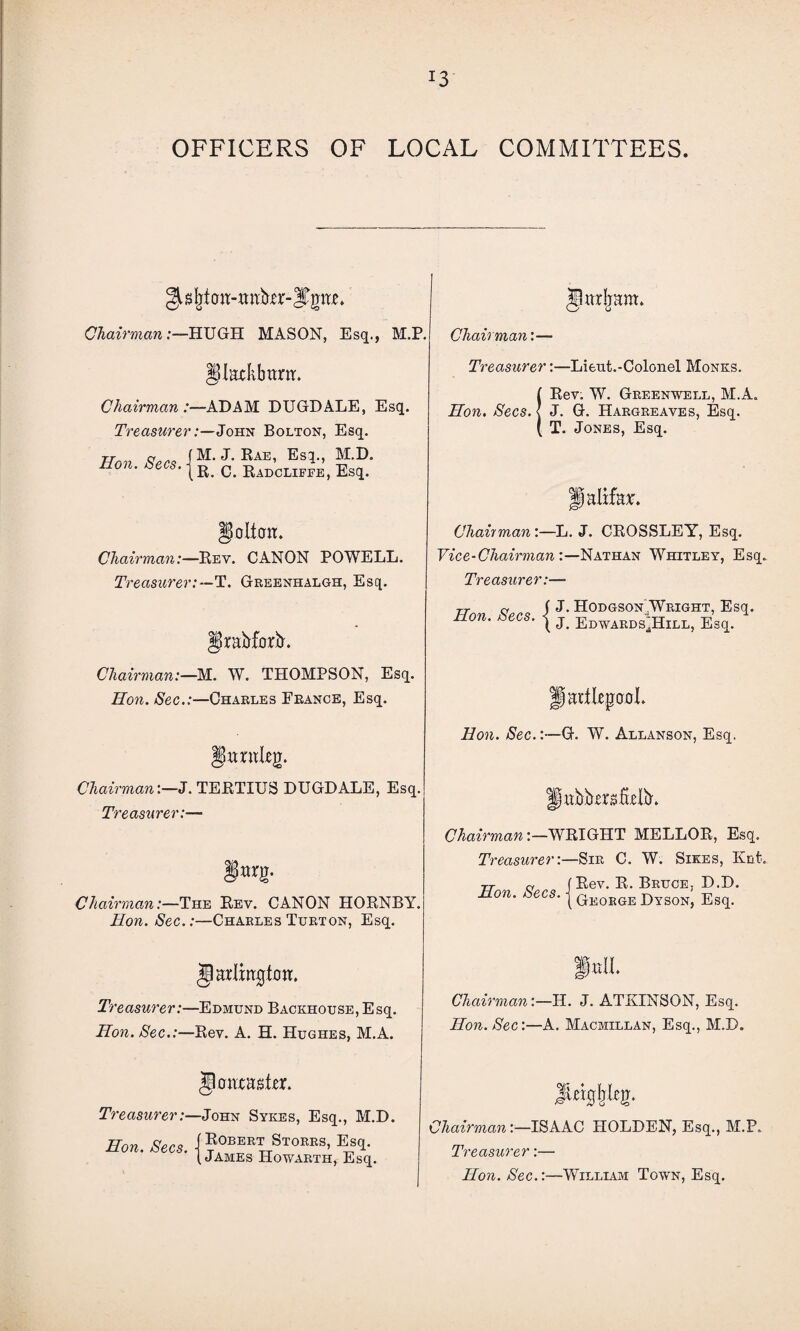 J3 OFFICERS OF LOCAL COMMITTEES. Chairman:—HUGH MASON, Esq., M.P §Iitckbtwr. Chairman /—ADAM DUGDALE, Esq. TreasurerJohn Bolton, Esq. Hon Secs J. Rae, Esq., ^-.D. non. bees. c RadcliffE) Esq. goltati. Chairman:—Rev. CANON POWELL. Treasurer:—T. Greenhalgh, Esq. Ipraftforb'. Chairman:—M. W. THOMPSON, Esq. Hon. Sec.:—Charles France, Esq. gwniieg. Chairman:—J. TERTIUS DUGDALE, Esq. Treasurer:— Jjjwrg. Chairman:—The Rev. CANON HORNBY. Hon. Sec.:—Charles Turton, Esq. Jlarlmgfott. Treasurer:—Edmund Backhouse, Esq. Hon. Sec.:—Rev. A. H. Hughes, M.A. §0iwaster. Treasurer:—John Sykes, Esq., M.D. Eon. Secs, j Robert Stokes, Esq. (James Howarth, Esq. Jlttrlmm. Chairman:— Treasurer:—Lieut.-Colonel Monks. (Rev; W. Greenwell, M.A. J. G. Hargreaves, Esq. T. Jones, Esq. palifk*. Chairman:—L. J. CROSSLEY, Esq. Vice-Chairman:—Nathan Whitley, Esq. Treasurer:—* tt <v j J. Hodgson .Wright, Esq. non. bees. | j Edwards'^Hill, Esq. padkpaol. Hon. Sec.:—G. W. Allanson, Esq. Ifabb-ergfbllL Chairman:—WRIGHT MELLOR, Esq. Treasurer:—Sir C. W. Sikes, Knt. rr a (Rev. R. Bruce. D.D. Hon. Secs. j qeosge j>yson, Esq. ChairmanH. J. ATKINSON, Esq. Hon. Sec:—A. Macmillan, Esq., M.D. JUigljkg;. Chairman:—ISAAC HOLDEN, Esq., M.P. Treasurer:— Hon. Sec.:—William Town, Esq.