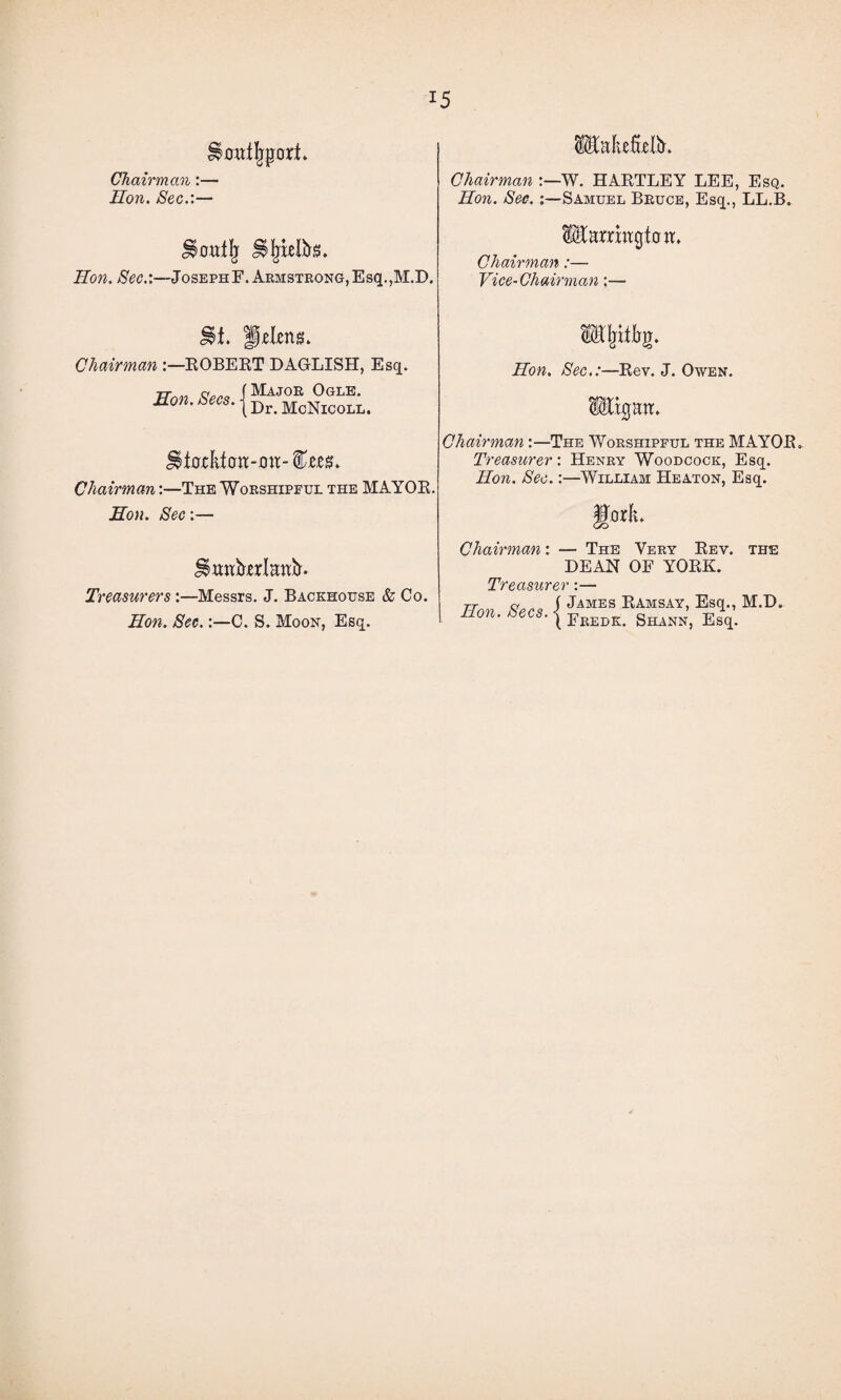 Chairman:— Hon. Sec.:— Hon. Sec.:—JosephF. Armstrong,Esq.,M.D. Isk». Chairman :—W. HARTLEY LEE, Esq. Hon. Sec. :—Samuel Bruce, Esq., LL.B. IfcrmgtcrtL Chairman:— Vice-Chairman;— Chairman :—ROBERT DAGLISH, Esq. (Major Ogle. Hon. Secs. | Dr. McNicoll. Hitf-cktott-mt- fes. Chairman:—The Worshipful the MAYOR, jEon. Sec:— Treasurers :—Messrs. J. Backhouse & Co. Hon. Sec.C. S. Moon, Esq. OTjiifrg. Hon, Sec.:—Rev. J. Owen. igniL Chairman:—The Worshipful the MAYOR. Treasurer: Henry Woodcock, Esq. Hon. See.:—William Heaton, Esq. fforL Chairman: — The Very Rev. the DEAN OF YORK. Treasurer:— TJnv Seen i jAMES RAmSAY> Esq., M.D. ' e s' ( Frebk. Shann, Esq.