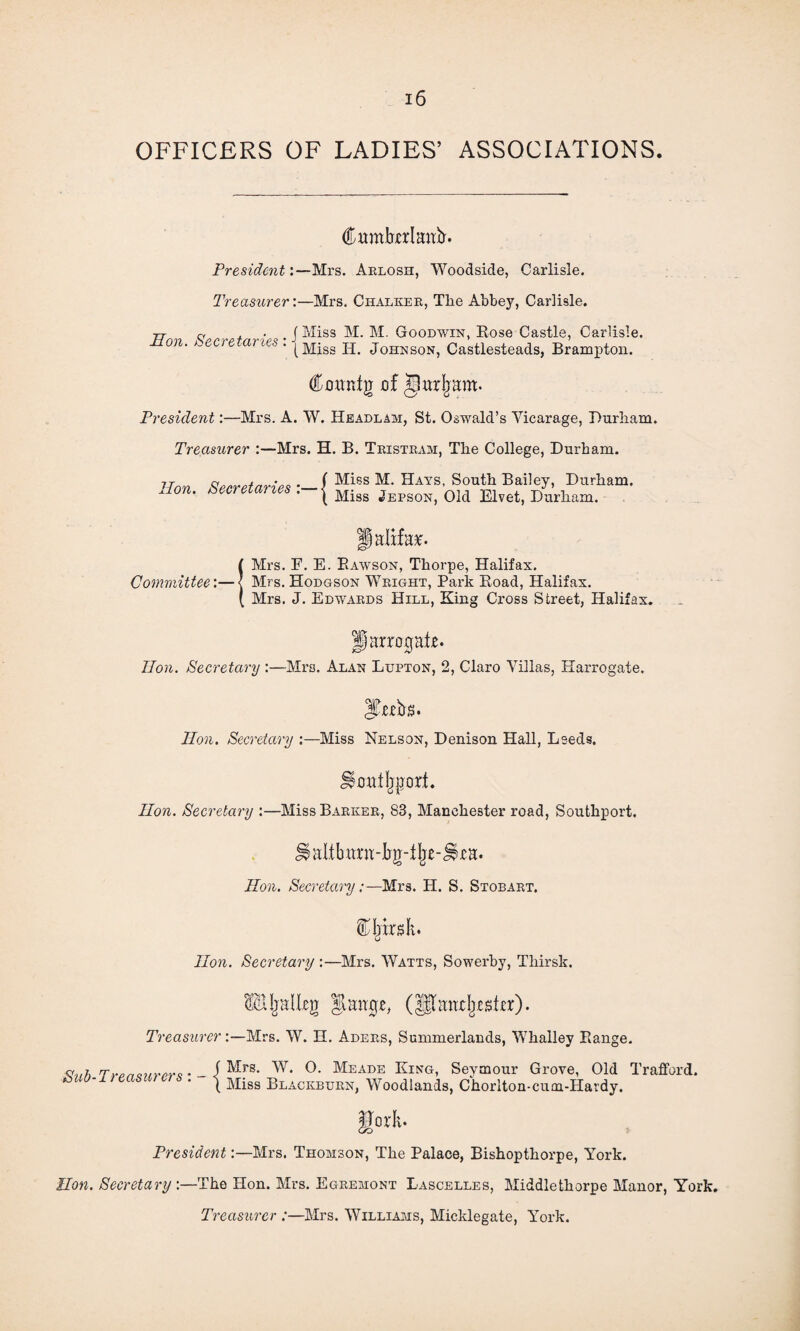 OFFICERS OF LADIES’ ASSOCIATIONS. Cumberland. President:— Mrs. Aelosh, Woodside, Carlisle. Treasurer:—Mrs. Chalkee, The Ahhey, Carlisle. 77- « ^ • f Miss M. M. Goodwin, Rose Castle, Carlisle. Bern. Secretaries . j Miss H JoHKSONi Castlesteads, Brampton. Coanig of Jlurjram. President:—Mrs. A. W. Headlam, St. Oswald’s Yicarage, Durham. Treasurer :—Mrs. H. B. Teisteam, The College, Durham. Hon Secretaries •— / Miss M- Hays’ South Bailey> Durham. Hon. secretaries . j Miss Jeps0N) 01d Elvet, Durham. Halifax (Mrs. F. E. Rawson, Thorpe, Halifax. Mrs. Hodgson Weight, Park Road, Halifax. Mrs. J. Edwaeds Hill, King Cross Street, Halifax. p arrogate. lion. Secretary :—Mrs. Alan Lupton, 2, Claro Villas, Harrogate. Hon. Secretary :—Miss Nelson, Denison Hall, Leeds. H outsort. lion. Secretary :—Miss Baekee, 83, Manchester road, Southport. JiaIibmm-bg-%-jirH. lion. Secretary:—Mrs. H. S. Stobaet. lion. Secretary :—Mrs. Watts, Sowerby, Thirsk. Hljalleg grange, (^andjester). Treasurer:—Mrs. W. H. Adees, Summerlands, Whalley Range. <tnh.Tron hirers * - i Mrs- W* Mea:de King, Seymour Grove, Old Trafford. ( Miss Blackbuen, Woodlands, Chorlton-cum-Havdy. President:—Mrs. Thomson, The Palace, Bishopthorpe, York. lion. Secretary:—The Hon. Mrs. Egeemont Lascelles, Middlethorpe Manor, York. Treasurer :—Mrs. Williams, Micklegate, York.