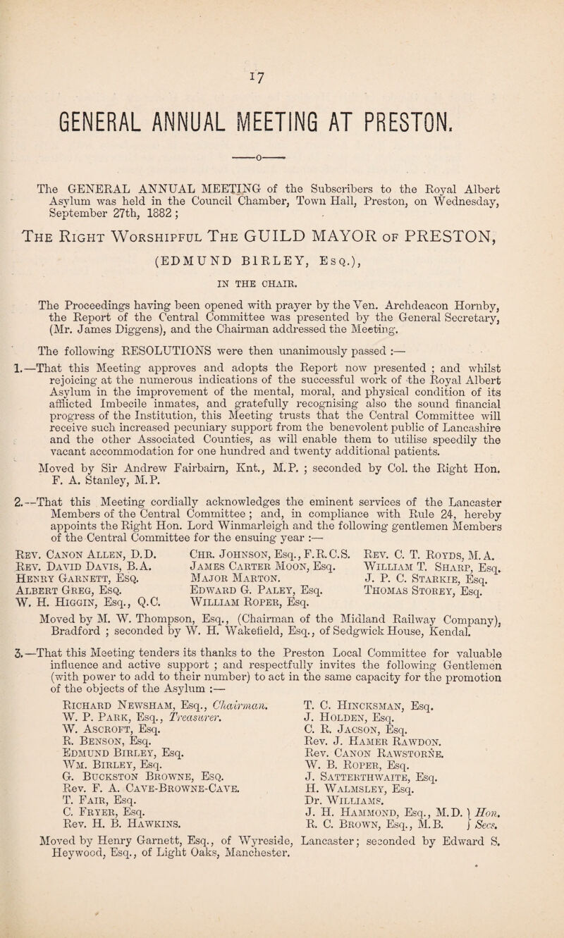 GENERAL ANNUAL MEETING AT PRESTON. The GENERAL ANNUAL MEETING of the Subscribers to the Royal Albert Asylum was held in the Council Chamber, Town Hall, Preston, on Wednesday, September 27th, 1882 ; The Right Worshipful The GUILD MAYOR of PRESTON, (EDMUND B1RLEY, Esq.), IN THE CHAIR. The Proceedings having been opened with prayer by the Ven. Archdeacon Hornby, the Report of the Central Committee was presented by the General Secretary, (Mr. James Diggens), and the Chairman addressed the Meeting. The following RESOLUTIONS were then unanimously passed :— 1.—That this Meeting approves and adopts the Report now presented ; and whilst rejoicing at the numerous indications of the successful work of the Royal Albert Asylum in the improvement of the mental, moral, and physical condition of its afflicted Imbecile inmates, and gratefully recognising also the sound financial progress of the Institution, this Meeting trusts that the Central Committee will receive such increased pecuniary support from the benevolent public of Lancashire and the other Associated Counties, as will enable them to utilise speedily the vacant accommodation for one hundred and twenty additional patients. Moved by Sir Andrew Fairbairn, Knt., M. P. ; seconded by Col. the Right Hon. F. A. Stanley, M. P. 2.—That this Meeting cordially acknowledges the eminent services of the Lancaster Members of the Central Committee ; and, in compliance with Rule 24, hereby appoints the Right Hon. Lord Winmarleigh and the following gentlemen Members of the Central Committee for the ensuing year :— Rev. Canon Allen, D.D. Rev. David Davis, B.A. Henry Garnett, Esq. Albert Greg, Esq. W. H. Higgin, Esq., Q.C. Chr. Johnson, Esq., F.R.C.S. James Carter Moon, Esq. Major Marton. Edward G. Paley, Esq. William Roper, Esq. Rev. C. T. Royds, M. A. William T. Sharp, Esq. J. P. C. Starkie, Esq. Thomas Storey, Esq. Moved by M. W. Thompson, Esq., (Chairman of the Midland Railway Company), Bradford ; seconded by W. H. Wakefield, Esq., of Sedgwick House, Kendal. 3.—That this Meeting tenders its thanks to the Preston Local Committee for valuable influence and active support ; and respectfully invites the following Gentlemen (with power to add to their number) to act in the same capacity for the promotion of the objects of the Asylum :— Richard Newsham, Esq., Chairman. W. P. Park, Esq., Treasurer. W. Ascroft, Esq. R. Benson, Esq. Edmund Birley, Esq. Wm. Birley, Esq. G. Buckston Browne, Esq. Rev. F. A. Cave-Browne-Cave. T. Fair, Esq. C. Fryer, Esq. Rev. H. B. Hawkins. T. C. Hincksman, Esq. J. Holden, Esq. C. R. Jacson, Esq. Rev. J. Hamer Rawdon. Rev. Canon Rawstorne. W. B. Roper, Esq. J. Satterthwaite, Esq. H. Walmsley, Esq. Dr. Williams. J. H. Hammond, Esq., M.D. ) Eon. R. C. Brown, Esq., M. B. j Secs. Moved by Henry Garnett, Esq., of Wyreside, Lancaster; seconded by Edward S. Fleywood, Esq., of Light Oaks, Manchester.