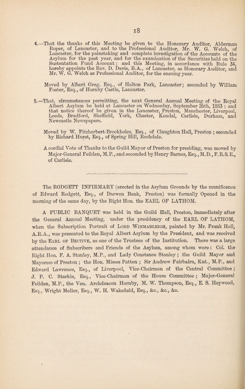 4-.—That the thanks of this Meeting be given to the Honorary Auditor, Alderman Roper, of Lancaster, and to the Professional Auditor, Mr. W. G-. Welch, of Lancaster, for the painstaking and complete investigation of the Accounts of the Asylum for the past year, and for the examination of the Securities held on the Sustentation Fund Account; and this Meeting, in accordance with Rule 34, hereby appoints the Rev. D. Davis, B.A., of Lancaster, as Honorary Auditor, and Mr. W. G. Welch as Professional Auditor, for the ensuing year. Moved by Albert Greg, Esq., of Halton Park, Lancaster; seconded by William Foster, Esq., of Hornby Castle, Lancaster. 5.—That, circumstances permitting, the next General Annual Meeting of the Royal Albert Asylum be held at Lancaster on Wednesday, September 26th, 1883 : and that notice thereof be given in the Lancaster, Preston, Manchester, Liverpool, Leeds, Bradford, Sheffield, York, Chester, Kendal, Carlisle, Durham, and Newcastle Newspapers. Moved by W. Fitzherbert-Brockholes, Esq., of Claughton Hall, Preston ; seconded by Richard Hurst, Esq., of Spring Hill, Rochdale. A cordial Vote of Thanks to the Guild Mayor of Preston for presiding, was moved by Major-General Feilden, M.P., and seconded by Henry Barnes, Esq., M.D., F.R.S.E., of Carlisle. The RODGETT INFIRMARY (erected in the Asylum Grounds by the munificence of Edward Rodgett, Esq., of Darwen Bank, Preston) was formally Opened in the morning of the same day, by the Right Hon. the EARL OF LATHOM. A PUBLIC BANQUET was held in the Guild Hall, Preston, immediately after the General Annual Meeting, under the presidency of the EARL OF LATHOM, when the Subscription Portrait of Lord Winmarleigh, painted by Mr. Frank Holl, A.R.A., was presented to the Royal Albert Asylum by the President, and was received by the Earl of Bective, as one of the Trustees of the Institution. There was a large attendance of Subscribers and Friends of the Asylum, among whom were: Col. the Right Hon. F. A. Stanley, M. P., and Lady Constance Stanley ; the Guild Mayor and Mayoress of Preston ; the Hon. Misses Patten ; Sir Andrew Fairbairn, Knt., M.P., and Edward Lawrence, Esq., of Liverpool, Vice-Chairmen of the Central Committee ; J. P. C. Starkie, Esq., Vice-Chairman of the House Committee ; Major-General Feilden, M.P., the Ven. Archdeacon Hornby, M. W. Thompson, Esq., E. S. Hey wood, Esq., Wright Mellor, Esq., W. H. Wakefield, Esq., &c., &c., &c.