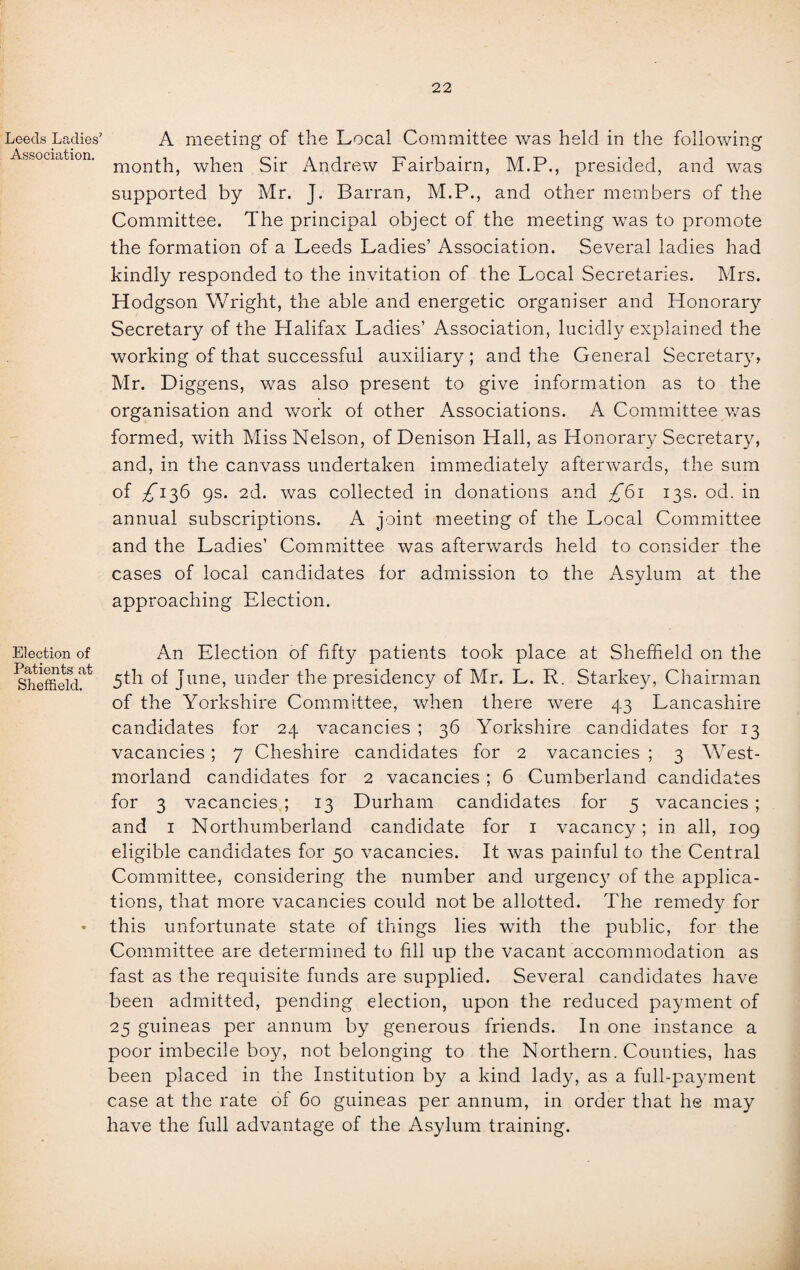 Leeds Ladies’ Association. Election of Patients at Sheffield. A meeting of the Local Committee was held in the following month, when Sir Andrew Fairbairn, M.P., presided, and was supported by Mr. J. Barran, M.P., and other members of the Committee. The principal object of the meeting was to promote the formation of a Leeds Ladies’ Association. Several ladies had kindly responded to the invitation of the Local Secretaries. Mrs. Hodgson Wright, the able and energetic organiser and Honorary Secretary of the Halifax Ladies’ Association, lucidly explained the working of that successful auxiliary ; and the General Secretary, Mr. Diggens, was also present to give information as to the organisation and work of other Associations. A Committee was formed, with Miss Nelson, of Denison Hall, as Honorary Secretary, and, in the canvass undertaken immediately afterwards, the sum of /136 gs. 2d. was collected in donations and £61 13s. od. in annual subscriptions. A joint meeting of the Local Committee and the Ladies’ Committee was afterwards held to consider the cases of local candidates for admission to the Asylum at the approaching Election. An Election of fifty patients took place at Sheffield on the 5th of June, under the presidency of Mr. L. R. Starkey, Chairman of the Yorkshire Committee, when there were 43 Lancashire candidates for 24 vacancies ; 36 Yorkshire candidates for 13 vacancies ; 7 Cheshire candidates for 2 vacancies ; 3 West¬ morland candidates for 2 vacancies ; 6 Cumberland candidates for 3 vacancies ; 13 Durham candidates for 5 vacancies ; and 1 Northumberland candidate for 1 vacancy; in all, 109 eligible candidates for 50 vacancies. It was painful to the Central Committee, considering the number and urgency of the applica¬ tions, that more vacancies could not be allotted. The remedy for this unfortunate state of things lies with the public, for the Committee are determined to fill up the vacant accommodation as fast as the requisite funds are supplied. Several candidates have been admitted, pending election, upon the reduced payment of 25 guineas per annum by generous friends. In one instance a poor imbecile boy, not belonging to the Northern. Counties, has been placed in the Institution by a kind lady, as a full-payment case at the rate of 60 guineas per annum, in order that he may have the full advantage of the Asylum training.