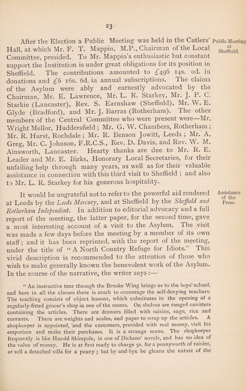 After the Election a Public Meeting was held in the Cutlers’ Public Meeting Hall, at which Mr. F. T. Mappin, M.P., Chairman of the Local She^eld< Committee, presided. To Mr. Mappin’s enthusiastic but constant support the Institution is under great obligations for its position in Sheffield. The contributions amounted to T496 14s. od. in donations and ■£!> 16s. 6d. in annual subscriptions. The claims of the Asylum were ably and earnestly advocated by the Chairman, Mr. E. Lawrence, Mr. L. R. Starkey, Mr. J. P. C. Starkie (Lancaster), Rev. S. Earnshaw (Sheffield), Mr. W. E. Glyde (Bradford), and Mr. J. Barras (Rotherham). The other members of the Central Committee who were present were—Mr. Wright Mellor, Huddersfield ; Mr. G. W. Chambers, Rotherham ; Mr. R. Hurst, Rochdale ; Mr. R. Benson Jowitt, Leeds ; Mr. A. Greg, Mr. C. Johnson, F.R.C.S., Rev. D. Davis, and Rev. W. M. Ainsworth, Lancaster. Hearty thanks are due to Mr. R. E. Leader and Mr. E. Birks, Honorary Local Secretaries, for their unfailing help through many years, as well as for theii valuable assistance in connection with this third visit to Sheffield ; and also to Mr. L. R. Starkey for his generous hospitality. It would be ungrateful not to refer to the powerful aid rendered A^tanee at Leeds by the Leeds Mercury, and at Sheffield by the Sheffield and Press! Rotherham Independent. In addition to editorial advocacy and a full report of the meeting, the latter paper, for the second time, gave a most interesting account of a visit to the Asylum. The visit was made a few days before the meeting by a membei of its own staff; and it has been reprinted, with the report of the meeting, under the title of “ A North Country Refuge for Idiots.” This vivid description is recommended to the attention of those who wish to make generally known the benevolent work of the Asylum. In the course of the narrative, the writer says :— “ An instructive tour through the Brooke Wing brings us to the boys’ school, and here in all the classes there is much to encourage the self-denying teachers. The teaching consists of object lessons, which culminates in the opening of a regularly-fitted grocer’s shop in one of the rooms. On shelves are ranged canisters containing the articles. There are drawers filled with raisins, sago, rice and currants. There are v/eights and scales, and paper to wrap up the articles. A shopkeeper is appointed, 'and the customers, provided with real money, visit his emporium and make their purchases. It is a strange scene. The shopkeeper frequently is like Harold Skimpole, in one of Dickens’ novels, and has no idea of the value of money. He is at first ready to charge 5s. for a pennyworth of raisins, or sell a detached villa for a penny ; but by- and-bye he gleans the nature of the
