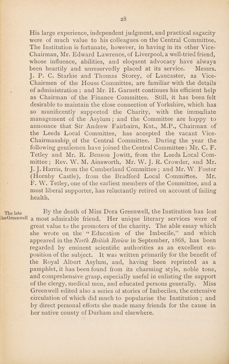 His large experience, independent judgment, and practical sagacity were of much value to his colleagues on the Central Committee. The Institution is fortunate, however, in having in its other Vice- Chairman, Mr. Edward Lawrence, of Liverpool, a well-tried friend, whose influence, abilities, and eloquent advocacy have always been heartily and unreservedly placed at its service. Messrs. J. P. C. Starkie and Thomas Storey, of Lancaster, as Vice- Chairmen of the House Committee, are familiar with the details of administration ; and Mr. H. Garnett continues his efficient help as Chairman of the Finance Committee. Still, it has been felt desirable to maintain the close connection of Yorkshire, which has so munificently supported the Charity, with the immediate management of the Asylum ; and the Committee are happy to announce that Sir Andrew Fairbairn, Knt., M.P., Chairman of the Leeds Local Committee, has accepted the vacant Vice- Chairmanship of the Central Committee. During the year the following gentlemen have joined the Central Committee : Mr. C. F. Tetley and Mr. R. Benson Jowitt, from the Leeds Local Com¬ mittee ; Rev. W. M. Ainsworth, Mr. W. J. R. Crowder, and Mr. J. J. Harris, from the Cumberland Committee ; and Mr. W. Foster (Hornby Castle), from the Bradford Local Committee. Mr. F. W. Tetley, one of the earliest members of the Committee, and a most liberal supporter, has reluctantly retired on account of failing health. The late By the death of Miss Dora Greenwell, the Institution has lost [issGreenwell a most admirable friend. Her unique literary services were of great value to the promoters of the charity. The able essay which she wrote on the “ Education of the Imbecile,” and which appeared in the North British Review in September, 1868, has been regarded by eminent scientific authorities as an excellent ex¬ position of the subject. It was written primarily for the benefit of the Royal Albert Asylum, and, having been reprinted as a pamphlet, it has been found from its charming style, noble tone, and comprehensive grasp, especially useful in enlisting the support of the clergy, medical men, and educated persons generally. Miss Greenwell edited also a series of stories of Imbeciles, the extensive circulation of which did much to popularise the Institution ; and by direct personal efforts she made many friends for the cause in her native county of Durham and elsewhere.