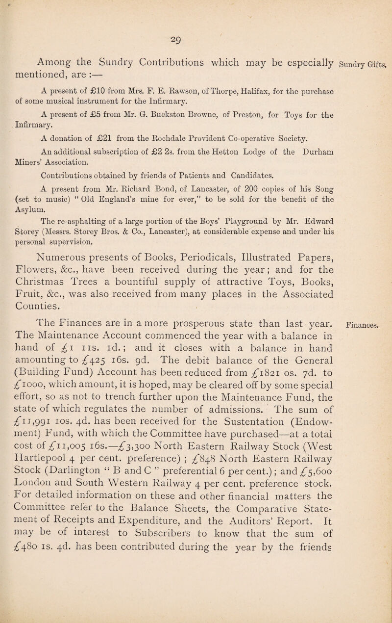 Among the Sundry Contributions which may be especially Sundry Gifts, mentioned, are :— A present of £10 from Mrs. F. E. Rawson, of Thorpe, Halifax, for the purchase of some musical instrument for the Infirmary. A present of £5 from Mr. G. Buckston Browne, of Preston, for Toys for the Infirmary. A donation of £21 from the Rochdale Provident Co-operative Society. An additional subscription of £2 2s. from the Hetton Lodge of the Durham Miners’ Association. Contributions obtained by friends of Patients and Candidates. A present from Mr. Richard Bond, of Lancaster, of 200 copies of his Song (set to music) “ Old England’s mine for ever,” to be sold for the benefit of the Asylum. The re-asphalting of a large portion of the Boys’ Playground by Mr. Edward Storey (Messrs. Storey Bros. & Co., Lancaster), at considerable expense and under his personal supervision. Numerous presents of Books, Periodicals, Illustrated Papers, Flowers, &c., have been received during the year; and for the Christmas Trees a bountiful supply of attractive Toys, Books, Fruit, &c., was also received from many places in the Associated Counties. The Finances are in a more prosperous state than last year. Finances. The Maintenance Account commenced the year with a balance in hand of £ i iis. id.; and it closes with a balance in hand amounting to ^425 16s. gd. The debit balance of the General (Building Fund) Account has been reduced from ^1821 os. yd. to £1000, which amount, it is hoped, may be cleared off by some special effort, so as not to trench further upon the Maintenance Fund, the state of which regulates the number of admissions. The sum of £u,ggi 10s. 4d. has been received for the Sustentation (Endow¬ ment) Fund, with which the Committee have purchased—at a total cost of 1,005 I^s.—£3,300 North Eastern Railway Stock (West Hartlepool 4 per cent, preference) ; £848 North Eastern Railway Stock (Darlington “ B and C ” preferential 6 percent.); and £5,600 London and South Western Railway 4 per cent, preference stock. For detailed information on these and other financial matters the Committee refer to the Balance Sheets, the Comparative State¬ ment of Receipts and Expenditure, and the Auditors’ Report. It may be of interest to Subscribers to know that the sum of ^480 is. 4d. has been contributed during the year by the friends