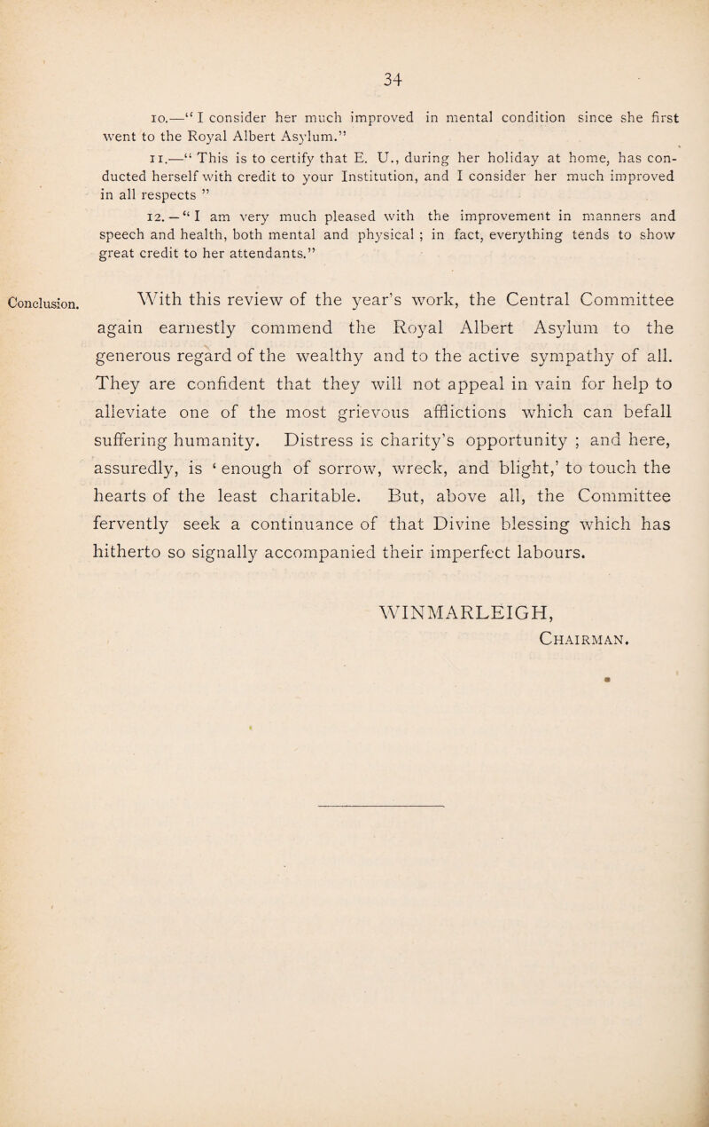 Conclusion. 10. —“ I consider her much improved in mental condition since she first went to the Royal Albert Asylum.” 11. —“ This is to certify that E. U., during her holiday at home, has con¬ ducted herself with credit to your Institution, and I consider her much improved in all respects ” 12. — “I am very much pleased with the improvement in manners and speech and health, both mental and physical ; in fact, everything tends to show great credit to her attendants.” With this review of the year’s work, the Central Committee again earnestly commend the Royal Albert Asylum to the generous regard of the wealthy and to the active sympathy of all. They are confident that they will not appeal in vain for help to alleviate one of the most grievous afflictions which can befall suffering humanity. Distress is charity’s opportunity ; and here, assuredly, is ‘ enough of sorrow, wreck, and blight,’ to touch the hearts of the least charitable. But, above all, the Committee fervently seek a continuance of that Divine blessing which has hitherto so signally accompanied their imperfect labours. WINMARLEIGH, Chairman.