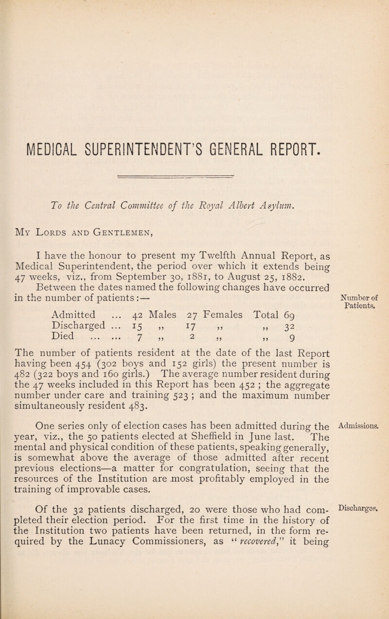 MEDICAL SUPERINTENDENT’S GENERAL REPORT. To the Central Committee of the Royal Albert Asylum. My Lords and Gentlemen, I have the honour to present my Twelfth Annual Report, as Medical Superintendent, the period over which it extends being 47 weeks, viz., from September 30, 1881, to August 25, 1882. Between the dates named the following changes have occurred in the number of patients : — Admitted ... 42 Males 27 Females Total 69 Discharged ... 15 ,, 17 ,, ,, 32 Lied . 7 j) 2 ,, ,,9 The number of patients resident at the date of the last Report having been 454 (302 boys and 152 girls) the present number is 482 (322 boys and 160 girls.) The average number resident during the 47 weeks included in this Report has been 452 ; the aggregate number under care and training 523 ; and the maximum number simultaneously resident 483. One series only of election cases has been admitted during the year, viz., the 50 patients elected at Sheffield in June last. The mental and physical condition of these patients, speaking generally, is somewhat above the average of those admitted after recent previous elections—a matter for congratulation, seeing that the resources of the Institution are most profitably employed in the training of improvable cases. Of the 32 patients discharged, 20 were those who had com¬ pleted their election period. For the first time in the history of the Institution two patients have been returned, in the form re¬ quired by the Lunacy Commissioners, as “ recovered,” it being Number of Patients. Admissions. Discharges.