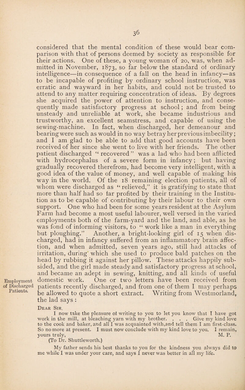 Employment of Discharged Patients. 36 considered that the mental condition of these would bear com¬ parison with that of persons deemed by society as responsible for their actions. One of these, a young woman of 20, was, when ad¬ mitted in November, 1873, so far below the standard of ordinary intelligence—in consequence of a fall on the head in infancy—as to be incapable of profiting by ordinary school instruction, was erratic and wayward in her habits, and could not be trusted to attend to any matter requiring concentration of ideas. By degrees she acquired the power of attention to instruction, and conse¬ quently made satisfactory progress at school ; and from being unsteady and unreliable at work, she became industrious and trustworthy, an excellent seamstress, and capable of using the sewing-machine. In fact, when discharged, her demeanour and bearing were such as would in no way betray her previous imbecility; and I am glad to be able to add that good accounts have been received of her since she went to live with her friends. The other patient discharged “ recovered ” was a lad who had been afflicted with hydrocephalus of a severe form in infancy; but having gradually recovered therefrom, had become very intelligent, with a good idea of the value of money, and well capable of making his way in the world. Of the 18 remaining election patients, all of whom were discharged as “relieved,” it is gratifying to state that more than half had so far profited by their training in the Institu¬ tion as to be capable of contributing by their labour to their own support. One who had been for some years resident at the Asylum Farm had become a most useful labourer, well versed in the varied employments both of the farm-yard and the land, and able, as he was fond of informing visitors, to “ work like a man in everything but ploughing.” Another, a bright-looking girl of 15 when dis¬ charged, had in infancy suffered from an inflammatory brain affec¬ tion, and when admitted, seven years ago, still had attacks of irritation, during' which she used to produce bald patches on the head by rubbing it against her pillow. These attacks happily sub¬ sided, and the girl made steady and satisfactory progress at school, and became an adept in sewing, knitting, and all kinds of useful domestic work. One or two letters have been received from patients recently discharged, and from one of them I may perhaps be allowed to quote a short extract. Writing from Westmorland, the lad says : Dear Sir. I now take the pleasure ot writing to you to let you know that I have got work in the mill, at bleaching yarn with my brother. . . . Give my kind love to the cook and baker, and all I was acquainted with,and tell them I am first-class. So no more at present. I must now conclude with my kind love to you. I remain, yours truly, M. P. (To Dr. Shuttleworth.) My father sends his best thanks to you for the kindness you always did to me while I was under your care, and says I never was better in all my life.