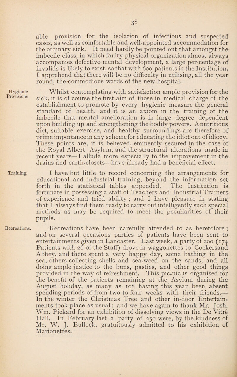 Hygienic Provisions Training. Recreations. able provision for the isolation of infectious and suspected cases, as well as comfortable and well-appointed accommodation for the ordinary sick. It need hardly be pointed out that amongst the imbecile class, in which faulty physical organization almost always accompanies defective mental development, a large per-centage of invalids is likely to exist, so that with 600 patients in the Institution, I apprehend that there will be no difficulty in utilising, all the year round, the'Commodious wards of the new hospital. Whilst contemplating with satisfaction ample provision for the sick, it is of course the first aim of those in medical charge of the establishment to promote by every hygienic measure the general standard of health, and it is an axiom in the training of the imbecile that mental amelioration is in large degree dependent upon building up and strengthening the bodily powers. A nutritious diet, suitable exercise, and healthy surroundings are therefore of prime importance in any scheme for educating the idiot out of idiocy. These points are, it is believed, eminently secured in the case of the Royal Albert Asylum, and the structural alterations made in recent years—I allude more especially to the improvement in the drains and earth-closets—have already had a beneficial effect. I have but little to record concerning the arrangements for educational and industrial training, beyond the information set forth in the statistical tables appended. The Institution is fortunate in possessing a staff of Teachers and Industrial Trainers of experience and tried ability ; and I have pleasure in stating that I always find them ready to carry out intelligently such special methods as may be required to meet the peculiarities of their pupils. Recreations have been carefully attended to as heretofore ; and on several occasions parties of patients have been sent to entertainments given in Lancaster. Last week, a party of 200 (174 Patients with 26 of the Staff) drove in waggonettes to Cockersand Abbey, and there spent a very happy day, some bathing in the sea, others collecting shells and sea-weed on the sands, and all doing ample justice to the buns, pasties, and other good things provided in the way of refreshment. This pic-nic is organised for the benefit of the patients remaining at the Asylum during the August holiday, as many as 108 having this year been absent spending periods of from two to four weeks with their friends.— In the winter the Christmas Tree and other in-door Entertain¬ ments took place as usual; and we have again to thank Mr. Josh. Wm. Pickard for an exhibition of dissolving views in the De Vitre Hall. In February last a party of 250 were, by the kindness of Mr. W. J. Bullock, gratuitously admitted to his exhibition of Marionettes.