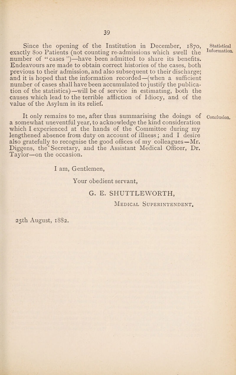 Since the opening of the Institution in December, 1870, exactly 800 Patients (not counting re-admissions which swell the number of “cases”)—have been admitted to share its benefits. Endeavours are made to obtain correct histories of the cases, both previous to their admission, and also subsequent to their discharge; and it is hoped that the information recorded—(when a sufficient number of cases shall have been accumulated to justify the publica¬ tion of the statistics)—will be of service in estimating, both the causes which lead to the terrible affliction of Idiocy, and of the value of the Asylum in its relief. It only remains to me, after thus summarising the doings of a somewhat uneventful year, to acknowledge the kind consideration which I experienced at the hands of the Committee during my lengthened absence from duty on account of illness ; and I desire also gratefully to recognise the good offices of my colleagues—Mr. Diggens, the'Secretary, and the Assistant Medical Officer, Dr. Taylor—on the occasion. I am, Gentlemen, Your obedient servant, G. E. SHUTTLEWORTH, Medical Superintendent. 25th August, 1882. Statistical Information. Conclusion.