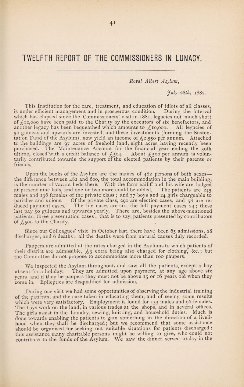 TWELFTH REPORT OF THE COMMISSIONERS IN LUNACY. 'Royal Albert Asylum, July 28th, 1882. This Institution for the care, treatment, and education of idiots of all classes, is under efficient management and in prosperous condition. During the interval which has elapsed since the Commissioners’ visit in 18S1, legacies not much short of £12,000 have been paid to the Charity by the executors of six benefactors, and another legacy has been bequeathed which amounts to ^10,000. All legacies of 50 guineas and upwards are invested, and these investments (forming the Susten- tation Fund of the Asylum), now yield an income of ^2,550 per annum. Attached to the buildings are 97 acres of freehold land, eight acres having recently been purchased. The Maintenance Account for the financial year ending the 30th ultimo, closed with a credit balance of ,£504. About £300 per annum is volun¬ tarily contributed towards the support of the elected patients by their parents or friends. Upon the books of the Asylum are the names of 482 persons of both sexes—• the difference between 482 and 600, the total accommodation in the main building, is the number of vacant beds there. With the farm bailiff and his wife are lodged at present nine lads, and one or two more could be added. The patients are 245 males and 136 females of the private class ; and 77 boys and 24 girls chargeable to parishes and unions. Of the private class, 290 are election cases, and 58 are re¬ duced payment cases. The life cases are six, the full payment cases 24; these last pay 50 guineas and upwards yearly. There are, besides the above-mentioned patients, three presentation cases , that is to say, patients presented by contributors of £500 to the Charity. Since our Colleagues’ visit in October last, there have been 65 admissions, 28 discharges, and 6 deaths ; all the deaths were from natural causes duly recorded. Paupers are admitted at the rates charged in the Asylums to which patients of their district are admissible, £3 extra being also charged for clothing, &c.; but the Committee do not propose to accommodate more than 100 paupers. We inspected the Asylum throughout, and saw all the patients, except a boy absent for a holiday. They are admitted, upon payment, at any age above six years, and if they be paupers they must not be above 15 or 16 years old when they come in. Epileptics are disqualified for admission. During our visit we had some opportunities of observing the industrial training of the patients, and the care taken in educating them, and of seeing some results which were very satisfactory. Employment is found for 153 males and 96 females. The boys work on the land, in various trades at the shops, and in several offices. The girls assist in the laundry, sewing, knitting, and household duties. Much is done towards enabling the patients to gain something in the direction of a liveli¬ hood when they shall be discharged ; but we recommend that some assistance should be organised for seeking out suitable situations for patients discharged ; this assistance many charitable persons might be willing to give, who could not contribute to the funds of the Asylum. We saw the dinner served to-day in the