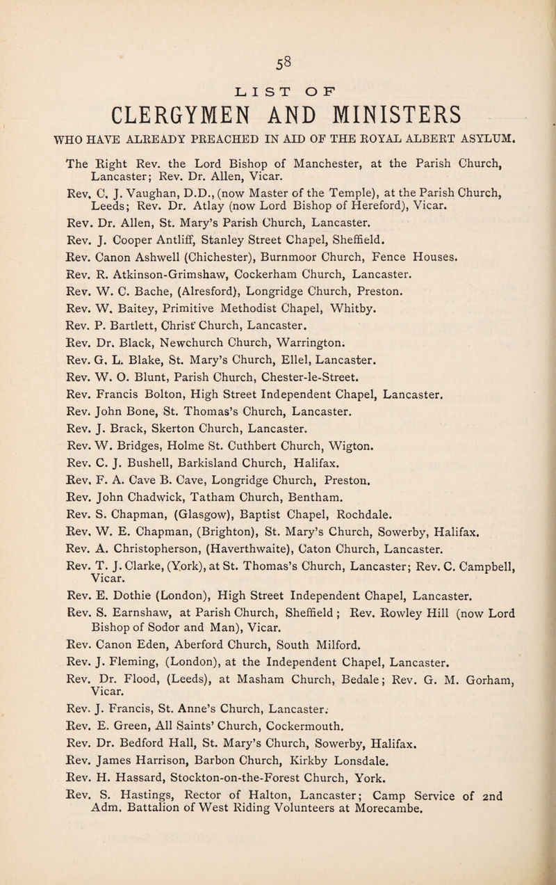 LIST OF CLERGYMEN AND MINISTERS WHO HAVE ALREADY PREACHED IN AID OF THE ROYAL ALBERT ASYLUM. The Eight Rev. the Lord Bishop of Manchester, at the Parish Church, Lancaster; Rev. Dr. Allen, Vicar. Rev, C, J. Vaughan, D.D., (now Master of the Temple), at the Parish Church, Leeds; Rev. Dr. Atlay (now Lord Bishop of Hereford), Vicar. Rev. Dr. Allen, St. Mary’s Parish Church, Lancaster. Rev. J. Cooper Antliff, Stanley Street Chapel, Sheffield. Rev. Canon Ashwell (Chichester), Burnmoor Church, Fence Houses. Rev. R. Atkinson-Grimshaw, Cockerham Church, Lancaster. Rev. W. C. Bache, (Alresford), Longridge Church, Preston. Rev. W. Baitey, Primitive Methodist Chapel, Whitby. Rev. P. Bartlett, Christ' Church, Lancaster. Rev. Dr. Black, Newchurch Church, Warrington. Rev. G. L. Blake, St. Mary’s Church, Ellel, Lancaster. Rev. W. O. Blunt, Parish Church, Chester-le-Street. Rev. Francis Bolton, High Street Independent Chapel, Lancaster. Rev. John Bone, St. Thomas’s Church, Lancaster. Rev. J. Brack, Skerton Church, Lancaster. Rev. W. Bridges, Holme St. Cuthbert Church, Wigton. Rev. C. J. Bushell, Barkisland Church, Halifax. Rev, F. A. Cave B. Cave, Longridge Church, Preston. Rev. John Chadwick, Tatham Church, Bentham. Rev. S. Chapman, (Glasgow), Baptist Chapel, Rochdale. Rev, W. E. Chapman, (Brighton), St. Mary’s Church, Sowerby, Halifax. Rev. A. Christopherson, (Haverthwaite), Caton Church, Lancaster. Rev. T. J. Clarke, (York), at St. Thomas’s Church, Lancaster; Rev. C. Campbell, Vicar. Rev. E. Dothie (London), High Street Independent Chapel, Lancaster. Rev. S. Earnshaw, at Parish Church, Sheffield ; Rev. Rowley Hill (now Lord Bishop of Sodor and Man), Vicar. Rev. Canon Eden, Aberford Church, South Milford. Rev. J. Fleming, (London), at the Independent Chapel, Lancaster. Rev. Dr. Flood, (Leeds), at Masham Church, Bedale; Rev. G. M. Gorham, Vicar. Rev. J. Francis, St. Anne’s Church, Lancaster.- Rev. E. Green, All Saints’ Church, Cockermouth. Rev. Dr. Bedford Hall, St. Mary’s Church, Sowerby, Halifax. Rev. James Harrison, Barbon Church, Kirkby Lonsdale. Rev. H. Hassard, Stockton-on-the-Forest Church, York. Rev. S. Hastings, Rector of Halton, Lancaster; Camp Service of 2nd Adm. Battalion of West Riding Volunteers at Morecambe.