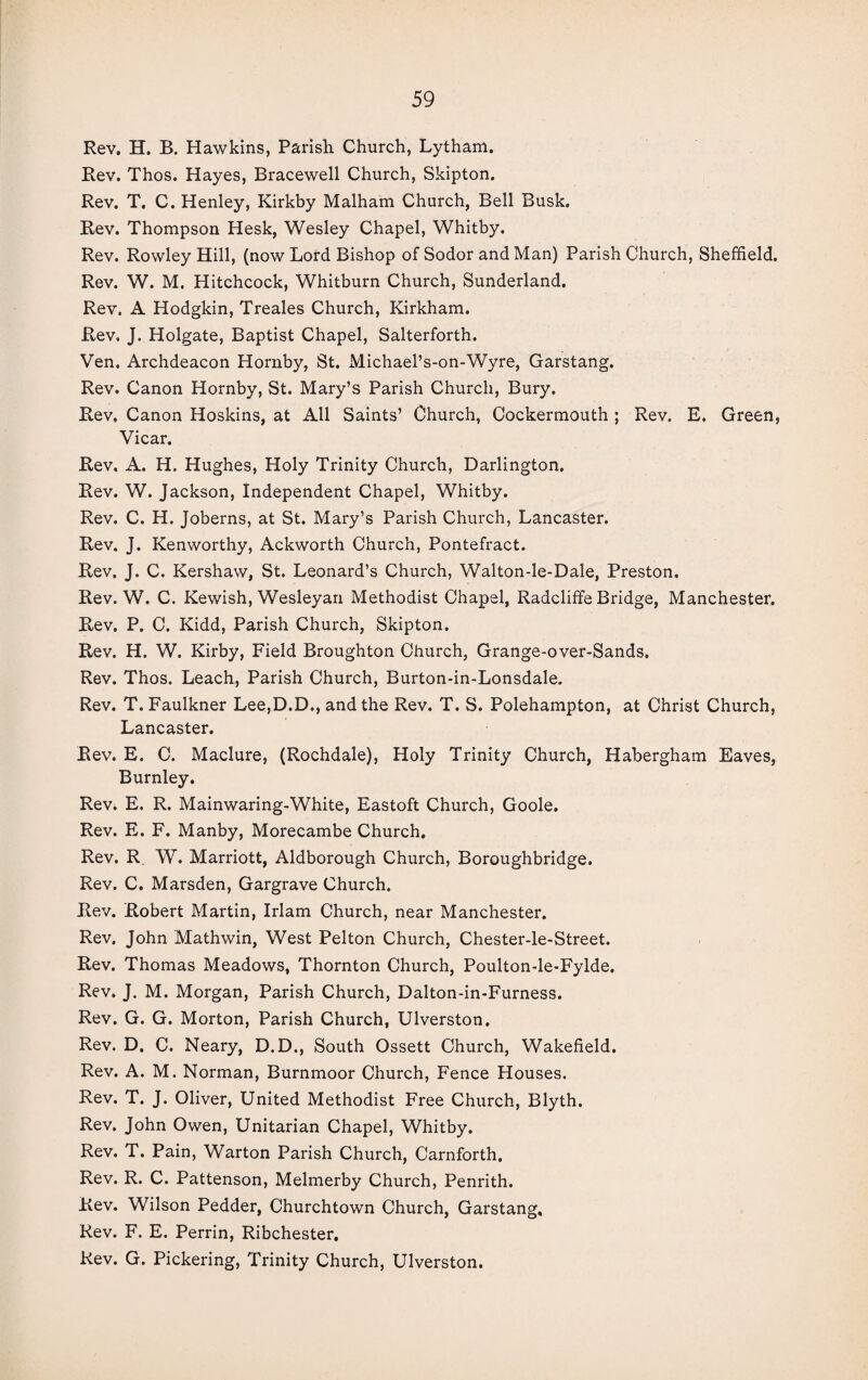 Rev. H. B. Hawkins, Parish Church, Lytham. Rev. Thos. Hayes, Bracewell Church, Skipton. Rev. T. C. Henley, Kirkby Malham Church, Bell Busk. Rev. Thompson Hesk, Wesley Chapel, Whitby. Rev. Rowley Hill, (now Lord Bishop of Sodor and Man) Parish Church, Sheffield. Rev. W. M. Hitchcock, Whitburn Church, Sunderland. Rev. A Hodgkin, Treales Church, Kirkham. Rev. J. Holgate, Baptist Chapel, Salterforth. Ven. Archdeacon Hornby, St. Michael’s-on-Wyre, Garstang. Rev. Canon Hornby, St. Mary’s Parish Church, Bury. Rev, Canon Hoskins, at All Saints’ Church, Cockermouth ; Rev. E. Green, Vicar. Rev, A. H. Hughes, Holy Trinity Church, Darlington. Rev. W. Jackson, Independent Chapel, Whitby. Rev. C. H. Joberns, at St. Mary’s Parish Church, Lancaster. Rev. J. Kenworthy, Ackworth Church, Pontefract. Rev. J. C. Kershaw, St. Leonard’s Church, Walton-le-Dale, Preston. Rev. W. C. Kewish, Wesleyan Methodist Chapel, Radcliffe Bridge, Manchester. Rev. P. C. Kidd, Parish Church, Skipton. Rev. H. W. Kirby, Field Broughton Church, Grange-over-Sands. Rev. Thos. Leach, Parish Church, Burton-in-Lonsdale. Rev. T. Faulkner Lee,D.D., and the Rev. T. S. Polehampton, at Christ Church, Lancaster. Rev. E. C. Maclure, (Rochdale), Holy Trinity Church, Habergham Eaves, Burnley. Rev. E. R. Mainwaring-White, Eastoft Church, Goole. Rev. E. F. Manby, Morecambe Church. Rev. R W. Marriott, Aldborough Church, Boroughbridge. Rev. C. Marsden, Gargrave Church. Rev. Robert Martin, Irlam Church, near Manchester. Rev. John Mathwin, West Pelton Church, Chester-le-Street. Rev. Thomas Meadows, Thornton Church, Poulton-le-Fylde. Rev. J. M. Morgan, Parish Church, Dalton-in-Furness. Rev. G. G. Morton, Parish Church, Ulverston. Rev. D. C. Neary, D.D., South Ossett Church, Wakefield. Rev. A. M. Norman, Burnmoor Church, Fence Houses. Rev. T. J. Oliver, United Methodist Free Church, Blyth. Rev. John Owen, Unitarian Chapel, Whitby. Rev. T. Pain, Warton Parish Church, Carnforth. Rev. R. C. Pattenson, Melmerby Church, Penrith. Rev. Wilson Pedder, Churchtown Church, Garstang, Rev. F. E. Perrin, Ribchester. Rev. G. Pickering, Trinity Church, Ulverston.