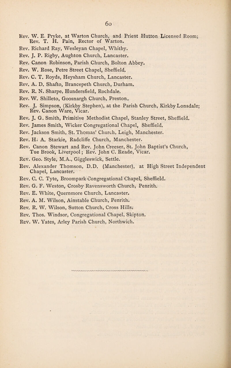 Rev. W. E. Pryke, at Warton Church, and Priest Hutton Licensed Room; Rev. T. H. Pain, Rector of Warton. Rev. Richard Ray, Wesleyan Chapel, Whitby. Rev. J. P. Rigby, Aughton Church, Lancaster. Rev. Canon Robinson, Parish Church, Bolton Abbey. Rev. W. Rose, Petre Street Chapel, Sheffield. Rev. C. T. Royds, Heysham Church, Lancaster. Rev. A. D. Shafto, Brancepeth Church, Durham. Rev. R. N. Sharpe, Hundersfield, Rochdale. Rev. W. Shilleto, Goosnargh Church, Preston. Rev. J. Simpson, (Kirkby Stephen), at the Parish Church, Kirkby Lonsdale; Rev. Canon Ware, Vicar. Rev. J. G. Smith, Primitive Methodist Chapel, Stanley Street, Sheffield. Rev. James Smith, Wicker Congregational Chapel, Sheffield. Rev. Jackson Smith, St. Thomas’ Church, Leigh, Manchester. Rev. H: A, Starkie, Radcliffe Church, Manchester. Rev. Canon Stewart and Rev. John Creeser, St. John Baptist’s Church, Tue Brook, Liverpool; Rev. John C. Reade, Vicar. Rev. Geo. Style, M.A., Giggleswick, Settle. Rev. Alexander Thomson, D.D. (Manchester), at High Street Independent Chapel, Lancaster. Rev. C. C. Tyte, Broompark Congregational Chapel, Sheffield. Rev. G. F. Weston, Crosby Ravensworth Church, Penrith. Rev. E. White, Quernmore Church, Lancaster. Rev. A. M. Wilson, Ainstable Church, Penrith. Rev. R, W. Wilson, Sutton Church, Cross Hills: Rev. Thos. Windsor, Congregational Chapel, Skipton. Rev. W. Yates, Arley Parish Church, Northwich.