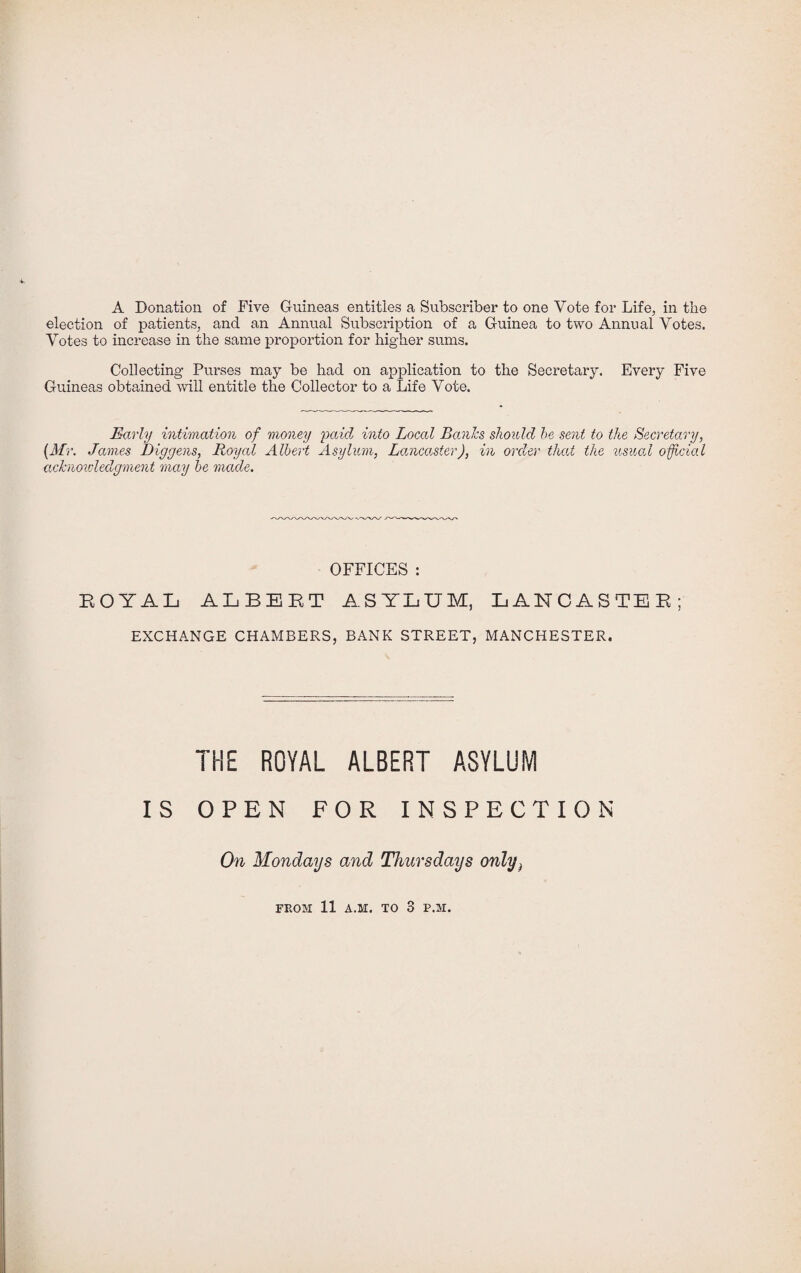 A Donation of Five Guineas entitles a Subscriber to one Vote for Life, in the election of patients, and an Annual Subscription of a Guinea to two Annual Votes. Votes to increase in the same proportion for higher sums. Collecting Purses may be had on application to the Secretary. Every Five Guineas obtained will entitle the Collector to a Life Vote. Early intimation of money paid into Local Banks should he sent to the Secretary, (Mr. James Diggens, Royal Albert Asylum, Lancaster), in order that the usual official acknowledgment may be made. OFFICES : EOYAL ALBERT ASYLUM, LANCASTER; EXCHANGE CHAMBERS, BANK STREET, MANCHESTER. IKE ROYAL ALBERT ASYLUM IS OPEN FOR INSPECTION On Mondays and Thursdays only^ FROM 11 A.M. TO 3 P.M.