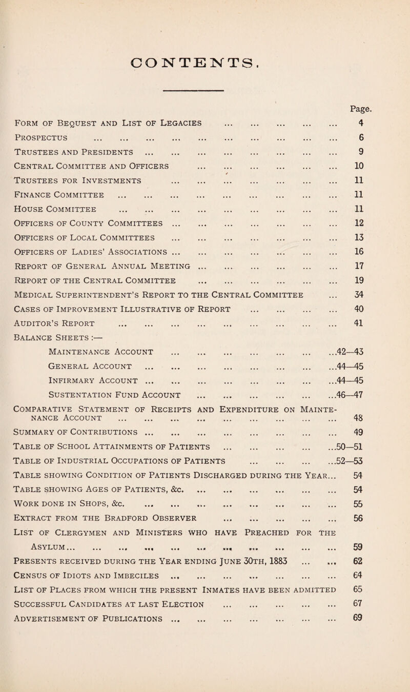 COIsTTETsTTS. Form of Bequest and List of Legacies Prospectus . Trustees and Presidents . Central Committee and Officers Trustees for Investments Finance Committee . House Committee . Officers of County Committees ... Officers of Local Committees Officers of Ladies’ Associations ... Report of General Annual Meeting Report of the Central Committee Medical Superintendent’s Report to the Central Committee Cases of Improvement Illustrative of Report Auditor’s Report . Balance Sheets :— Maintenance Account .. General Account . Infirmary Account. SUSTENTATION FUND ACCOUNT . Comparative Statement of Receipts and Expenditure on Mainte nance Account . Summary of Contributions. Table of School Attainments of Patients Table of Industrial Occupations of Patients Table showing Condition of Patients Discharged during the Year. Table showing Ages of Patients, &c.. Work done in Shops, &c. Extract from the Bradford Observer . List of Clergymen and Ministers who have Preached for tpie AsYLUM ... ... •.• <••• ... v.■ • 9« *9• *•. Presents received during the Year ending June 30th, 1883 Census of Idiots and Imbeciles List of Places from which the present Inmates have been admitted Successful Candidates at last Election Advertisement of Publications ... Page. 4 6 9 10 11 11 11 12 13 16 17 19 34 40 41 42—43 44—45 44—45 46—47 48 49 50—51 52—53 54 54 55 56 59 62 64 65 67 69