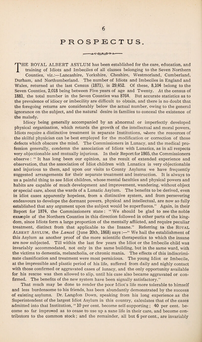 PROSPECTUS. THE ROYAL ALBERT ASYLUM has been established for the care, education, and training of Idiots and Imbeciles of all classes belonging to the Seven Northern Counties, viz.:—Lancashire, Yorkshire, Cheshire, Westmorland, Cumberland, Durham, and Northumberland. The number of Idiots and Imbeciles in England and Wales, returned at the last Census (1871), is 29,452. Of these, 8,104 belong to the Seven Counties, 2,018 being between Five years of age and Twenty. At the census of 1881, the total number in the Seven Counties was 8764. But accurate statistics as to the prevalence of idiocy or imbecility are difficult to obtain, and there is no doubt that the foregoing returns are considerably below the actual number, owing to the general ignorance on the subject, and the natural desire in families to conceal the existence of the malady. Idiocy being generally accompanied by an abnormal or imperfectly developed physical organisation, which retards the growth of the intellectual and moral powers, Idiots require a distinctive treatment in separate Institutions, where the resources of the skilful physician can be best employed for the modification or correction of those defects which obscure the mind. The Commissioners in Lunacy, and the medical pro¬ fession generally, condemn the association of Idiots with Lunatics, as in all respects very objectionable and mutually injurious. In their Report for 1865, the Commissioners observe : “ It has long been our opinion, as the result of extended experience and observation, that the association of Idiot children with Lunatics is very objectionable and injurious to them, and upon our visits to County Asylums we have frequently suggested arrangements for their separate treatment and instruction. It is always to us a painful thing to see Idiot children, whose mental faculties and physical powers and habits are capable of much development and improvement, wandering, without object or special care, about the wards of a Lunatic Asylum. The benefits to be derived, even in idiot cases apparently hopeless, from a distinctive system, and from persevering endeavours to develope the dormant powers, physical and intellectual, are now so fully established that any argument upon the subject would be superfluous.” Again, in their Report for 1874, the Commissioners state: “We should be glad to see the noble example of the Northern Counties in this direction followed in other parts of the king¬ dom, since Idiots form a large proportion of the mentally afflicted, and require peculiar treatment, distinct from that applicable to the Insane.” Referring to the Royal Albert Asylum, the Lancet (June 20th, 1868) says :—“ We hail the establishment of this Asylum as another proof of the more scientific therapeutics to which the insane are now subjected. Till within the last few years the Idiot or the Imbecile child was invariably accommodated, not only in the same building, but in the same ward, with the victims to dementia, melancholia, or chronic mania. The effects of this indiscrimi¬ nate classification and treatment were most pernicious. The young Idiot or Imbecile, at the impressible and plastic period of his life, suffered from daily and nighly contact with those confirmed or aggravated cases of lunacy, and the only opportunity available for his rescue was then allowed to slip, until his case also became aggravated or con¬ firmed. The benefits of the new system have been signally satisfactory.” That much may be done to render the poor Idiot’s life more tolerable to himself and less burdensome to his friends, has been abundantly demonstrated by the success of existing asylums. Dr. Langdon Down, speaking from his long experience as the Superintendent of the largest Idiot Asylum in this country, calculates that of the cases admitted into that Institution, “ 10 per cent, become self-supporting ; 40 per cent, be¬ come so far improved as to cease to use up a sane life in their care, and become con¬ tributors to the common stock; and the remainder, all but 6 percent., are invariably