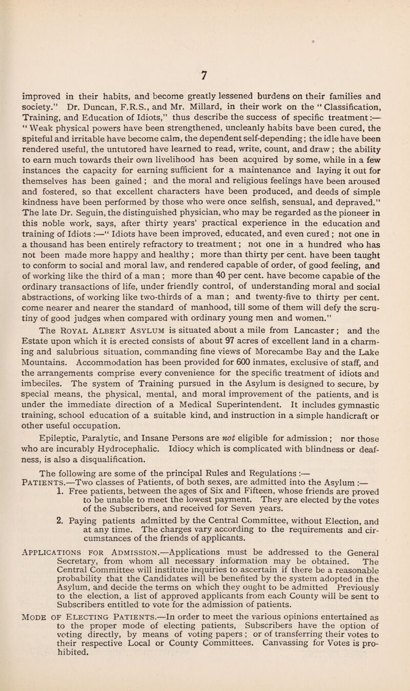 improved in their habits, and become greatly lessened burdens on their families and society.” Dr. Duncan, F.R.S., and Mr. Millard, in their work on the “ Classification, Training, and Education of Idiots,” thus describe the success of specific treatment:— “ Weak physical powers have been strengthened, uncleanly habits bave been cured, the spiteful and irritable have become calm, the dependent self-depending; the idle have been rendered useful, the untutored have learned to read, write, count, and draw ; the ability to earn much towards their own livelihood has been acquired by some, while in a few instances the capacity for earning sufficient for a maintenance and laying it out for themselves has been gained ; and the moral and religious feelings have been aroused and fostered, so that excellent characters have been produced, and deeds of simple kindness have been performed by those who were once selfish, sensual, and depraved.” The late Dr. Seguin, the distinguished physician, who may be regarded as the pioneer in this noble work, says, after thirty years’ practical experience in the education and training of Idiots :—“ Idiots have been improved, educated, and even cured ; not one in a thousand has been entirely refractory to treatment; not one in a hundred who has not been made more happy and healthy; more than thirty per cent, have been taught to conform to social and moral law, and rendered capable of order, of good feeling, and of working like the third of a man ; more than 40 per cent, have become capable of the ordinary transactions of life, under friendly control, of understanding moral and social abstractions, of working like two-thirds of a man ; and twenty-five to thirty per cent, come nearer and nearer the standard of manhood, till some of them will defy the scru¬ tiny of good judges when compared with ordinary young men and women.” The Royal Albert Asylum is situated about a mile from Lancaster; and the Estate upon which it is erected consists of about 97 acres of excellent land in a charm¬ ing and salubrious situation, commanding fine views of Morecambe Bay and the Lake Mountains. Accommodation has been provided for 600 inmates, exclusive of staff, and the arrangements comprise every convenience for the specific treatment of idiots and imbeciles. The system of Training pursued in the Asylum is designed to secure, by special means, the physical, mental, and moral improvement of the patients, and is under the immediate direction of a Medical Superintendent. It includes gymnastic training, school education of a suitable kind, and instruction in a simple handicraft or other useful occupation. Epileptic, Paralytic, and Insane Persons are not eligible for admission; nor those who are incurably Hydrocephalic. Idiocy which is complicated with blindness or deaf¬ ness, is also a disqualification. The following are some of the principal Rules and Regulations :— Patients.—Two classes of Patients, of both sexes, are admitted into the Asylum :— 1. Free patients, between the ages of Six and Fifteen, whose friends are proved to be unable to meet the lowest payment. They are elected by the votes of the Subscribers, and received for Seven years. 2. Paying patients admitted by the Central Committee, without Election, and at any time. The charges vary according to the requirements and cir¬ cumstances of the friends of applicants. Applications for Admission.—Applications must be addressed to the General Secretary, from whom all necessary information may be obtained. The Central Committee will institute inquiries to ascertain if there be a reasonable probability that the Candidates will be benefited by the system adopted in the Asylum, and decide the terms on which they ought to be admitted Previously to the election, a list of approved applicants from each County will be sent to Subscribers entitled to vote for the admission of patients. Mode of Electing Patients.—In order to meet the various opinions entertained as to the proper mode of electing patients, Subscribers have the option of voting directly, by means of voting papers ; or of transferring their votes to their respective Local or County Committees. Canvassing for Votes is pro¬ hibited.