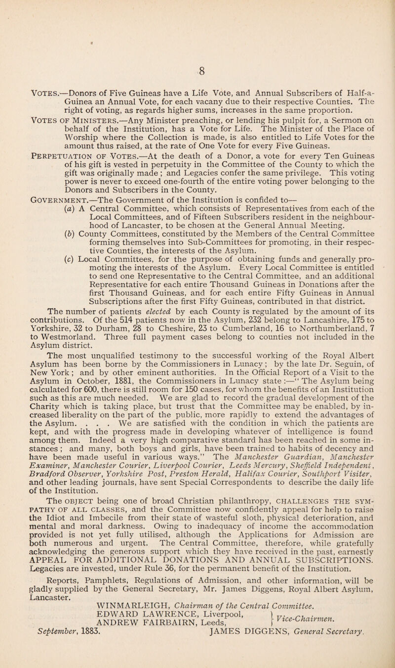 VOTES.—Donors of Five Guineas have a Life Vote, and Annual Subscribers of Half-a- Guinea an Annual Vote, for each vacany due to their respective Counties. The right of voting, as regards higher sums, increases in the same proportion. Votes of Ministers.—Any Minister preaching, or lending his pulpit for, a Sermon on behalf of the Institution, has a Vote for Life. The Minister of the Place of Worship where the Collection is made, is also entitled to Life Votes for the amount thus raised, at the rate of One Vote for every Five Guineas. Perpetuation of Votes.—At the death of a Donor, a vote for every Ten Guineas of his gift is vested in perpetuity in the Committee of the County to which the gift was originally made ; and Legacies confer the same privilege. This voting power is never to exceed one-fourth of the entire voting power belonging to the Donors and Subscribers in the County. Government.—The Government of the Institution is confided to— (a) A Central Committee, which consists of Representatives from each of the Local Committees, and of Fifteen Subscribers resident in the neighbour¬ hood of Lancaster, to be chosen at the General Annual Meeting. (b) County Committees, constituted by the Members of the Central Committee forming themselves into Sub-Committees for promoting, in their respec¬ tive Counties, the interests of the Asylum. (c) Local Committees, for the purpose of obtaining funds and generally pro¬ moting the interests of the Asylum. Every Local Committee is entitled to send one Representative to the Central Committee, and an additional Representative for each entire Thousand Guineas in Donations after the first Thousand Guineas, and for each entire Fifty Guineas in Annual Subscriptions after the first Fifty Guineas, contributed in that district. The number of patients elected by each County is regulated by the amount of its contributions. Of the 514 patients now in the Asylum, 232 belong to Lancashire, 175 to Yorkshire, 32 to Durham, 28 to Cheshire, 23 to Cumberland, 16 to Northumberland, 7 to Westmorland. Three full payment cases belong to counties not included in the Asylum district. The most unqualified testimony to the successful working of the Royal Albert Asylum has been borne by the Commissioners in Lunacy; by the late Dr. Seguin, of New York ; and by other eminent authorities. In the Official Report of a Visit to the Asylum in October, 1881, the Commissioners in Lunacy state “ The Asylum being calculated for 600, there is still room for 150 cases, for whom the benefits of an Institution such as this are much needed. We are glad to record the gradual development of the Charity which is taking place, but trust that the Committee may be enabled, by in¬ creased liberality on the part of the public, more rapidly to extend the advantages of the Asylum. . . . We are satisfied with the condition in which the patients are kept, and with the progress made in developing whatever of intelligence is found among them. Indeed a very high comparative standard has been reached in some in¬ stances ; and many, both boys and girls, have been trained to habits of decency and have been made useful in various ways.” The Manchester Guardian, Manchester Examiner, Manchester Courier, Liverpool Courier, Leeds Mercury, Sheffield Independent, Bradford Observer, Yorkshire Post, Preston Herald, Halifax Courier, Southport Visiter, and other leading journals, have sent Special Correspondents to describe the daily life of the Institution. The object being one of broad Christian philanthropy, challenges the sym¬ pathy of all classes, and the Committee now confidently appeal for help to raise the Idiot and Imbecile from their state of wasteful sloth, physical deterioration, and mental and moral darkness. Owing to inadequacy of income the accommodation provided is not yet fully utilised, although the Applications for Admission are both numerous and urgent. The Central Committee, therefore, while gratefully acknowledging the generous support which they have received in the past, earnestly APPEAL FOR ADDITIONAL DONATIONS AND ANNUAL SUBSCRIPTIONS. Legacies are invested, under Rule 36, for the permanent benefit of the Institution. Reports, Pamphlets, Regulations of Admission, and other information, will be gladly supplied by the General Secretary, Mr. James Diggens, Royal Albert Asylum, Lancaster. September, 1883. WINMARLEIGH, Chairman of the Central Committee. EDWARD LAWRENCE, Liverpool, ANDREW FAIRBAIRN, Leeds, • Vice-Chairmen. JAMES DIGGENS, General Secretary,