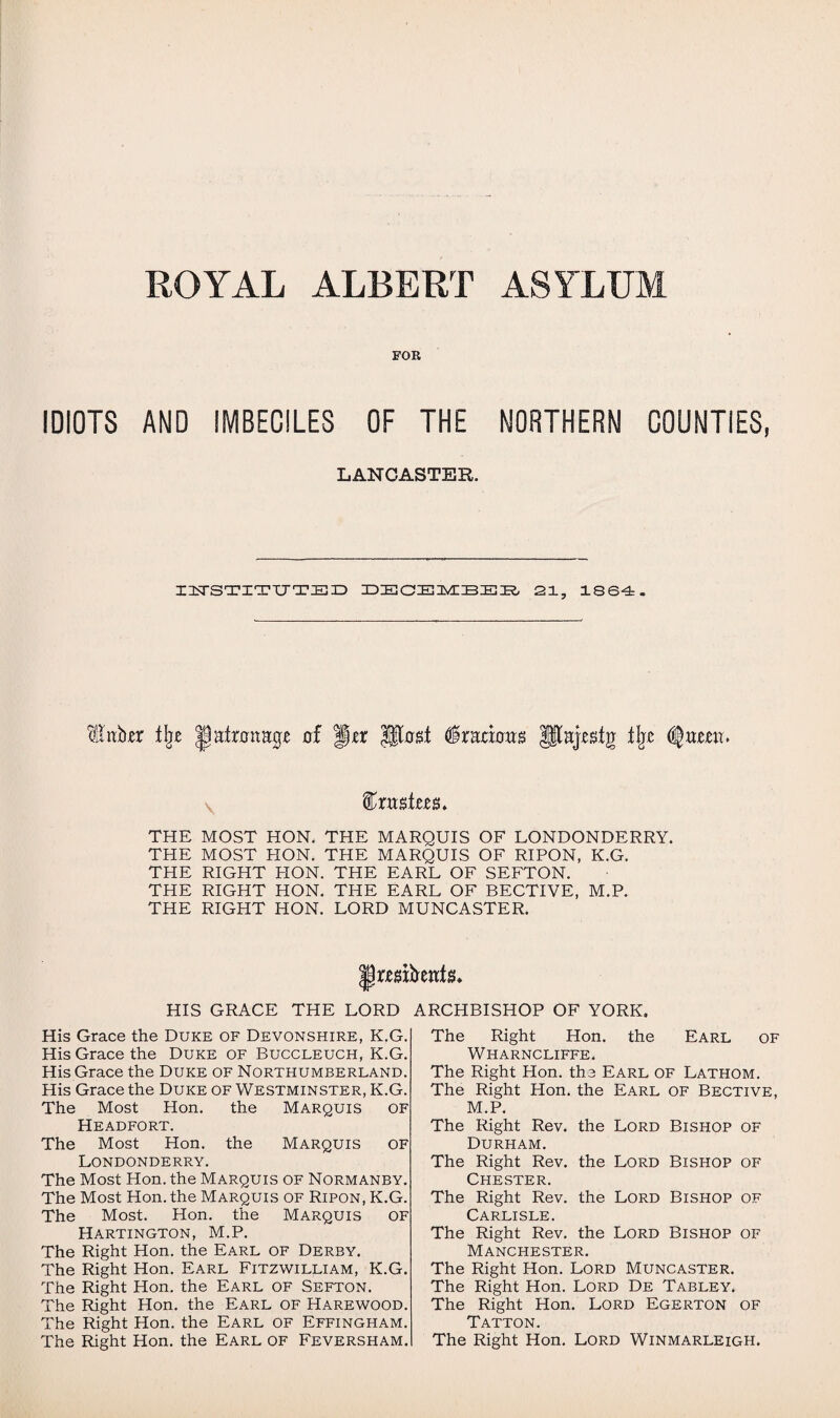 ROYAL ALBERT ASYLUM FOR IDIOTS AND IMBECILES OF THE NORTHERN COUNTIES, LANCASTER. INSTITUTED ZDZEOIELMIIBZELR, 21, 1864. 'dllnb^r tlj£ Jpafrnnage of J\tx Ufogt §xrcioub Jltajsstg % (fami. &xn$tm> THE MOST HON. THE MARQUIS OF LONDONDERRY. THE MOST HON. THE MARQUIS OF RIPON, K.G. THE RIGHT PION. THE EARL OF SEFTON. THE RIGHT HON. THE EARL OF BECTIVE, M.P. THE RIGHT HON. LORD MUNCASTER. His Grace the Duke of Devonshire, K.G. His Grace the Duke of Buccleuch, K.G. His Grace the Duke of Northumberland. His Grace the Duke of Westminster, K.G. The Most Hon. the Marquis of Headfort. The Most Hon. the Marquis of Londonderry. The Most Hon. the Marquis of Normanby. The Most Hon. the Marquis of Ripon, K.G. The Most. Hon. the Marquis of Hartington, M.P. The Right Hon. the Earl of Derby. The Right Hon. Earl Fitzwilliam, K.G. The Right Hon. the Earl of Sefton. The Right Hon. the Earl of Harewood. The Right Hon. the Earl of Effingham. The Right Hon. the Earl of Feversham. Right Hon. the Earl of Wharncliffe. The Right Hon. the Earl of Lathom. The Right Hon. the Earl of Bective, M.P. The Right Rev. the Lord Bishop of Durham. The Right Rev. the Lord Bishop of Chester. The Right Rev. the Lord Bishop of Carlisle. The Right Rev. the Lord Bishop of Manchester. The Right Hon. Lord Muncaster. The Right Hon. Lord De Tabley. The Right Hon. Lord Egerton of Tatton. The Right Hon. Lord Winmarleigh. HIS GRACE THE LORD ARCHBISHOP OF YORK. The